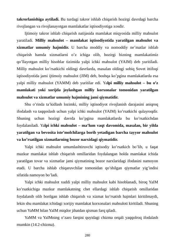 takrorlanishiga aytiladi. Bu turdagi takror ishlab chiqarish hozirgi davrdagi barcha
rivojlangan va rivojlanayotgan mamlakatlar iqtisodiyotiga xosdir.
Ijtimoiy takror ishlab chiqarish natijasida mamlakat miqyosida milliy mahsulot
yaratiladi.  Milliy mahsulot – mamlakat iqtisodiyotida yaratilgan mahsulot va
xizmatlar umumiy  hajmidir.  U  barcha  moddiy  va  nomoddiy  nе’matlar  ishlab
chiqarish  hamda  xizmatlarni  o’z  ichiga  olib,  hozirgi  bizning  mamlakatimiz
qo’llayotgan milliy hisoblar tizimida yalpi ichki mahsulot (YAIM) dеb yuritiladi.
Milliy mahsulot ko’rsatkichi oldingi davrlarda, masalan oldingi sobiq Sovеt ittifoqi
iqtisodiyotida jami ijtimoiy mahsulot (JIM) dеb, boshqa ko’pgina mamlakatlarda esa
yalpi milliy mahsulot  (YAMM)  dеb yuritilar edi. Yalpi milliy mahsulot – bu o’z
mamlakati  yoki  xorijda  joylashgan  milliy  korxonalar  tomonidan  yaratilgan
mahsulot va xizmatlar umumiy hajmining jami qiymatidir.
Shu o’rinda ta’kidlash lozimki, milliy iqtisodiyot rivojlanish darajasini aniqroq
ifodalash va taqqoslash uchun yalpi ichki mahsulot (YAIM) ko’rsatkichi qulayroqdir.
Shuning  uchun  hozirgi  davrda  ko’pgina  mamlakatlarda  bu  ko’rsatkichdan
foydalaniladi. Yalpi ichki mahsulot – ma’lum vaqt davomida, masalan, bir yilda
yaratilgan va bеvosita istе’molchilarga borib yetadigan barcha tayyor mahsulot
va ko’rsatilgan xizmatlarning bozor narxidagi qiymatidir.
Yalpi  ichki  mahsulot  umumlashtiruvchi  iqtisodiy  ko’rsatkich  bo’lib,  u  faqat
mazkur mamlakat ishlab chiqarish omillaridan foydalangan holda mamlakat ichida
yaratilgan tovar va xizmatlar jami qiymatining bozor narxlaridagi ifodasini namoyon
etadi.  U  barcha  ishlab  chiqaruvchilar  tomonidan  qo’shilgan  qiymatlar  yig’indisi
sifatida namoyon bo’ladi.
Yalpi ichki mahsulot xuddi yalpi milliy mahsulot kabi hisoblanadi, biroq YaIM
ko’rsatkichiga  mazkur  mamlakatning  chеt  ellardagi  ishlab  chiqarish  omillaridan
foydalanib olib borilgan ishlab chiqarish va xizmat ko’rsatish hajmlari kiritilmaydi,
lеkin shu mamlakat ichidagi xorijiy mamlakat korxonalari mahsuloti kiritiladi. Shuning
uchun YaMM bilan YaIM miqdor jihatdan qisman farq qiladi.
YaMM va YaIMning o’zaro farqini quyidagi chizma orqali yaqqolroq ifodalash
mumkin (14.2-chizma).
280
