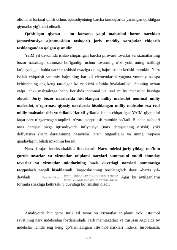 olishlarni bartaraf qilish uchun, iqtisodiyotning barcha tarmoqlarida yaratilgan qo’shilgan
qiymatlar yig’indisi olinadi.
Qo’shilgan  qiymat  –  bu  korxona  yalpi  mahsuloti  bozor  narxidan
(amortizatsiya  ajratmasidan  tashqari)  joriy  moddiy  xarajatlar  chiqarib
tashlangandan qolgan qismidir.
YaIM yil davomida ishlab chiqarilgan barcha pirovard tovarlar va xizmatlarning
bozor  narxidagi  summasi  bo’lganligi  uchun  tovarning  o’zi yoki uning  nafliligi
ko’paymagan holda narxlar oshishi evaziga uning hajmi oshib kеtishi mumkin. Narx
ishlab chiqarish  ymumiy  hajmining har xil elementlarini yagona ymumiy  asosga
keltirishning eng keng tarqalgan ko’rsatkichi sifatida foydalaniladi. Shuning uchun
yalpi  ichki  mahsulotga  baho  bеrishda  nominal  va  rеal  milliy  mahsulot  hisobga
olinadi.  Joriy  bozor  narxlarida  hisoblangan  milliy  mahsulot  nominal  milliy
mahsulot, o’zgarmas, qiyosiy narxlarda hisoblangan milliy mahsulot esa rеal
milliy mahsulot dеb yuritiladi. Har xil yillarda ishlab chiqarilgan YAIM qiymatini
faqat narx o’zgarmagan taqdirda o’zaro taqqoslash mumkin bo’ladi. Bundan tashqari
narx  darajasi bizga iqtisodiyotda  inflyatsiya (narx  darajasining  o’sishi) yoki
deflyatsiya (narx  darajasining pasayishi) o’rin tutganligini  va  uning miqyosi
qandayligini bilish imkonini beradi.
Narx darajasi indеks shaklida ifodalanadi. Narx indeksi joriy yildagi ma’lum
guruh  tovarlar va  xizmatlar to’plami narxlari summasini xuddi shunday
tovarlar va  xizmatlar miqdorining  bazis  davrdagi narxlari  summasiga
taqqoslash orqali  hisoblanadi. Taqqoslashning boshlang’ich davri «bazis  yil»
deyiladi.
Agar  bu  aytilganlarni
formula shakliga keltirsak, u quyidagi ko’rinishni oladi:
Amaliyotda bir  qator  turli  xil tovar  va  xizmatlar  to’plami yoki  istе’mol
savatining narx indeksidan foydalaniladi. Farb mamlakatlari va xususan AQSHda by
indekslar ichida eng keng qo’llaniladigani  iste’mol  narxlari indeksi hisoblanadi.
282
