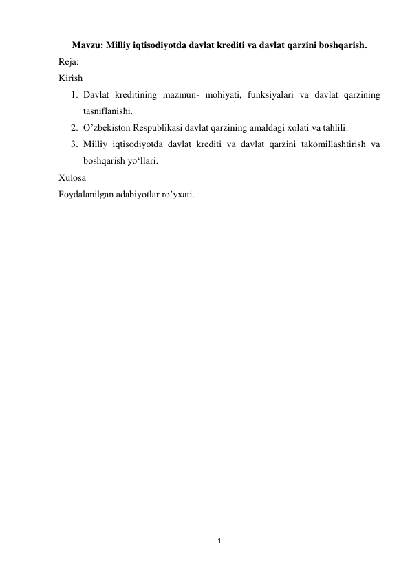 1 
 
Mavzu: Milliy iqtisodiyotda davlat krediti va davlat qarzini boshqarish. 
Reja: 
Kirish 
1. Davlat kreditining mazmun- mohiyati, funksiyalari va davlat qarzining 
tasniflanishi. 
2. O’zbekiston Respublikasi davlat qarzining amaldagi xolati va tahlili. 
3. Milliy iqtisodiyotda davlat krediti va davlat qarzini takomillashtirish va 
boshqarish yo‘llari. 
Xulosa 
Foydalanilgan adabiyotlar ro’yxati. 
 
 
 
 
 
 
 
 
 
 
 
 
 
 
 
