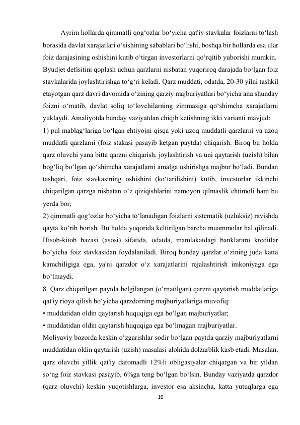 10 
 
Ayrim hollarda qimmatli qog‘ozlar bo‘yicha qat'iy stavkalar foizlarni to‘lash 
borasida davlat xarajatlari o‘sishining sabablari bo‘lishi, boshqa bir hollarda esa ular 
foiz darajasining oshishini kutib o‘tirgan investorlarni qo‘rqitib yuborishi mumkin. 
Byudjet defisitini qoplash uchun qarzlarni nisbatan yuqoriroq darajada bo‘lgan foiz 
stavkalarida joylashtirishga to‘g‘ri keladi. Qarz muddati, odatda, 20-30 yilni tashkil 
etayotgan qarz davri davomida o‘zining qarziy majburiyatlari bo‘yicha ana shunday 
foizni o‘rnatib, davlat soliq to‘lovchilarning zimmasiga qo‘shimcha xarajatlarni 
yuklaydi. Amaliyotda bunday vaziyatdan chiqib ketishning ikki varianti mavjud: 
1) pul mablag‘lariga bo‘lgan ehtiyojni qisqa yoki uzoq muddatli qarzlarni va uzoq 
muddatli qarzlarni (foiz stakasi pasayib ketgan paytda) chiqarish. Biroq bu holda 
qarz oluvchi yana bitta qarzni chiqarish, joylashtirish va uni qaytarish (uzish) bilan 
bog‘liq bo‘lgan qo‘shimcha xarajatlarni amalga oshirishga majbur bo‘ladi. Bundan 
tashqari, foiz stavkasining oshishini (ko‘tarilishini) kutib, investorlar ikkinchi 
chiqarilgan qarzga nisbatan o‘z qiziqishlarini namoyon qilmaslik ehtimoli ham bu 
yerda bor; 
2) qimmatli qog‘ozlar bo‘yicha to‘lanadigan foizlarni sistematik (uzluksiz) ravishda 
qayta ko‘rib borish. Bu holda yuqorida keltirilgan barcha muammolar hal qilinadi. 
Hisob-kitob bazasi (asosi) sifatida, odatda, mamlakatdagi banklararo kreditlar 
bo‘yicha foiz stavkasidan foydalaniladi. Biroq bunday qarzlar o‘zining juda katta 
kamchiligiga ega, ya'ni qarzdor o‘z xarajatlarini rejalashtirish imkoniyaga ega 
bo‘lmaydi. 
8. Qarz chiqarilgan paytda belgilangan (o‘rnatilgan) qarzni qaytarish muddatlariga 
qat'iy rioya qilish bo‘yicha qarzdorning majburiyatlariga muvofiq: 
• muddatidan oldin qaytarish huquqiga ega bo‘lgan majburiyatlar; 
• muddatidan oldin qaytarish huquqiga ega bo‘lmagan majburiyatlar. 
Moliyaviy bozorda keskin o‘zgarishlar sodir bo‘lgan paytda qarziy majburiyatlarni 
muddatidan oldin qaytarish (uzish) masalasi alohida dolzarblik kasb etadi. Masalan, 
qarz oluvchi yillik qat'iy daromadli 12%li obligasiyalar chiqargan va bir yildan 
so‘ng foiz stavkasi pasayib, 6%ga teng bo‘lgan bo‘lsin. Bunday vaziyatda qarzdor 
(qarz oluvchi) keskin yuqotishlarga, investor esa aksincha, katta yutuqlarga ega 
