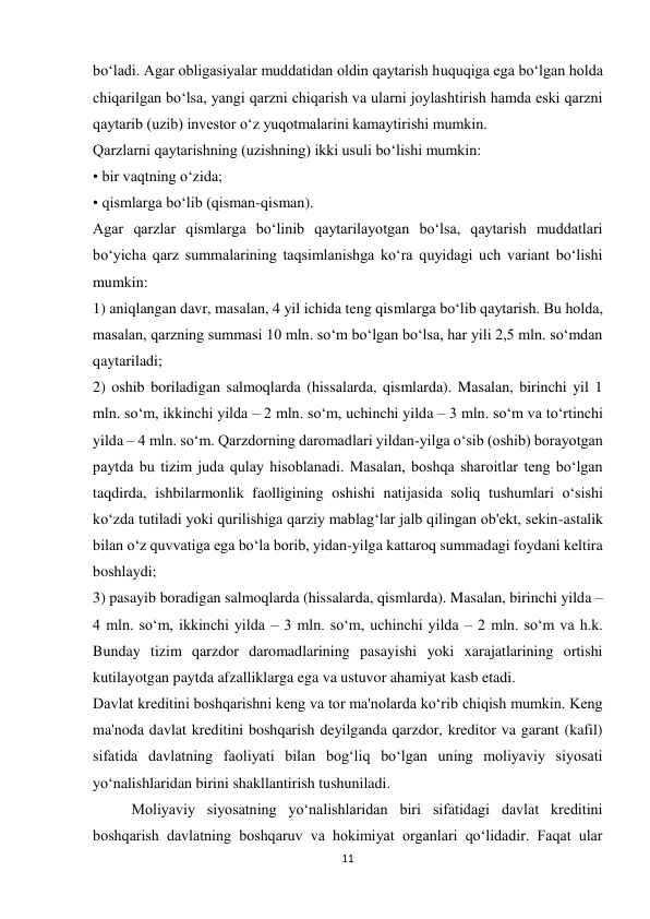 11 
 
bo‘ladi. Agar obligasiyalar muddatidan oldin qaytarish huquqiga ega bo‘lgan holda 
chiqarilgan bo‘lsa, yangi qarzni chiqarish va ularni joylashtirish hamda eski qarzni 
qaytarib (uzib) investor o‘z yuqotmalarini kamaytirishi mumkin. 
Qarzlarni qaytarishning (uzishning) ikki usuli bo‘lishi mumkin: 
• bir vaqtning o‘zida; 
• qismlarga bo‘lib (qisman-qisman). 
Agar qarzlar qismlarga bo‘linib qaytarilayotgan bo‘lsa, qaytarish muddatlari 
bo‘yicha qarz summalarining taqsimlanishga ko‘ra quyidagi uch variant bo‘lishi 
mumkin: 
1) aniqlangan davr, masalan, 4 yil ichida teng qismlarga bo‘lib qaytarish. Bu holda, 
masalan, qarzning summasi 10 mln. so‘m bo‘lgan bo‘lsa, har yili 2,5 mln. so‘mdan 
qaytariladi; 
2) oshib boriladigan salmoqlarda (hissalarda, qismlarda). Masalan, birinchi yil 1 
mln. so‘m, ikkinchi yilda – 2 mln. so‘m, uchinchi yilda – 3 mln. so‘m va to‘rtinchi 
yilda – 4 mln. so‘m. Qarzdorning daromadlari yildan-yilga o‘sib (oshib) borayotgan 
paytda bu tizim juda qulay hisoblanadi. Masalan, boshqa sharoitlar teng bo‘lgan 
taqdirda, ishbilarmonlik faolligining oshishi natijasida soliq tushumlari o‘sishi 
ko‘zda tutiladi yoki qurilishiga qarziy mablag‘lar jalb qilingan ob'ekt, sekin-astalik 
bilan o‘z quvvatiga ega bo‘la borib, yidan-yilga kattaroq summadagi foydani keltira 
boshlaydi; 
3) pasayib boradigan salmoqlarda (hissalarda, qismlarda). Masalan, birinchi yilda – 
4 mln. so‘m, ikkinchi yilda – 3 mln. so‘m, uchinchi yilda – 2 mln. so‘m va h.k. 
Bunday tizim qarzdor daromadlarining pasayishi yoki xarajatlarining ortishi 
kutilayotgan paytda afzalliklarga ega va ustuvor ahamiyat kasb etadi. 
Davlat kreditini boshqarishni keng va tor ma'nolarda ko‘rib chiqish mumkin. Keng 
ma'noda davlat kreditini boshqarish deyilganda qarzdor, kreditor va garant (kafil) 
sifatida davlatning faoliyati bilan bog‘liq bo‘lgan uning moliyaviy siyosati 
yo‘nalishlaridan birini shakllantirish tushuniladi. 
Moliyaviy siyosatning yo‘nalishlaridan biri sifatidagi davlat kreditini 
boshqarish davlatning boshqaruv va hokimiyat organlari qo‘lidadir. Faqat ular 
