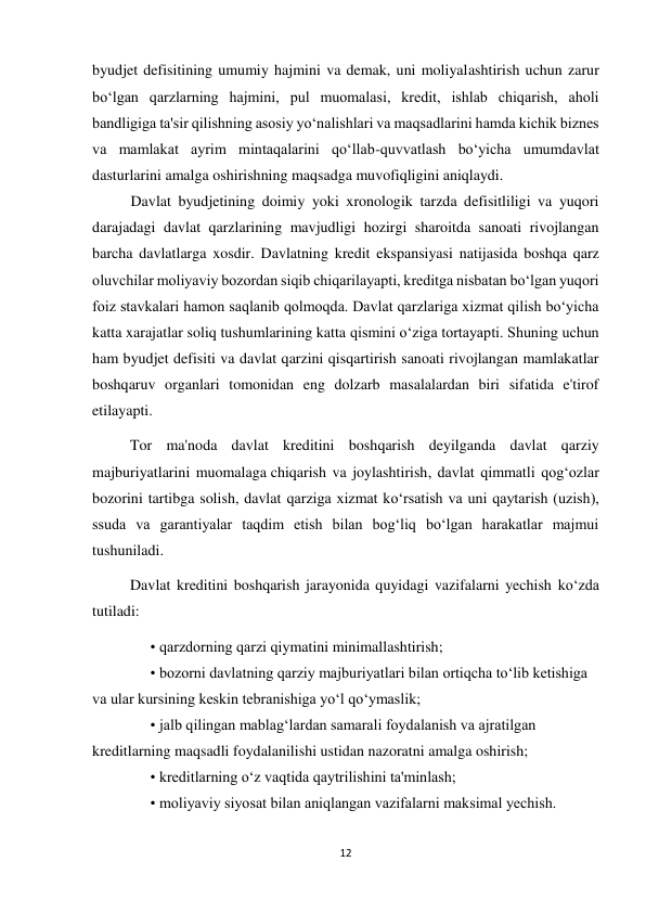 12 
 
byudjet defisitining umumiy hajmini va demak, uni moliyalashtirish uchun zarur 
bo‘lgan qarzlarning hajmini, pul muomalasi, kredit, ishlab chiqarish, aholi 
bandligiga ta'sir qilishning asosiy yo‘nalishlari va maqsadlarini hamda kichik biznes 
va mamlakat ayrim mintaqalarini qo‘llab-quvvatlash bo‘yicha umumdavlat 
dasturlarini amalga oshirishning maqsadga muvofiqligini aniqlaydi. 
Davlat byudjetining doimiy yoki xronologik tarzda defisitliligi va yuqori 
darajadagi davlat qarzlarining mavjudligi hozirgi sharoitda sanoati rivojlangan 
barcha davlatlarga xosdir. Davlatning kredit ekspansiyasi natijasida boshqa qarz 
oluvchilar moliyaviy bozordan siqib chiqarilayapti, kreditga nisbatan bo‘lgan yuqori 
foiz stavkalari hamon saqlanib qolmoqda. Davlat qarzlariga xizmat qilish bo‘yicha 
katta xarajatlar soliq tushumlarining katta qismini o‘ziga tortayapti. Shuning uchun 
ham byudjet defisiti va davlat qarzini qisqartirish sanoati rivojlangan mamlakatlar 
boshqaruv organlari tomonidan eng dolzarb masalalardan biri sifatida e'tirof 
etilayapti. 
          Tor ma'noda davlat kreditini boshqarish deyilganda davlat qarziy 
majburiyatlarini muomalaga chiqarish va joylashtirish, davlat qimmatli qog‘ozlar 
bozorini tartibga solish, davlat qarziga xizmat ko‘rsatish va uni qaytarish (uzish), 
ssuda va garantiyalar taqdim etish bilan bog‘liq bo‘lgan harakatlar majmui 
tushuniladi. 
          Davlat kreditini boshqarish jarayonida quyidagi vazifalarni yechish ko‘zda 
tutiladi: 
• qarzdorning qarzi qiymatini minimallashtirish; 
• bozorni davlatning qarziy majburiyatlari bilan ortiqcha to‘lib ketishiga 
va ular kursining keskin tebranishiga yo‘l qo‘ymaslik; 
• jalb qilingan mablag‘lardan samarali foydalanish va ajratilgan 
kreditlarning maqsadli foydalanilishi ustidan nazoratni amalga oshirish; 
• kreditlarning o‘z vaqtida qaytrilishini ta'minlash; 
• moliyaviy siyosat bilan aniqlangan vazifalarni maksimal yechish. 
