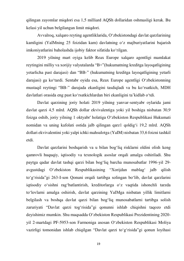 19 
 
qilingan zayomlar miqdori esa 1,5 milliard AQSh dollaridan oshmasligi kerak. Bu 
kelasi yil uchun belgilangan limit miqdori. 
Avvalroq, xalqaro reyting agentliklarida, O‘zbekistondagi davlat qarzlarining 
kamligini (YaIMning 25 foizidan kam) davlatning o‘z majburiyatlarini bajarish 
imkoniyatlarini baholashda ijobiy faktor sifatida ko‘rilgan. 
2019 yilning mart oyiga kelib Reax Europe xalqaro agentligi mamlakat 
reytingini milliy va xorijiy valyutalarda “B+”(hukumatning kreditga layoqatligining 
yetarlicha past darajasi) dan “BB-” (hukumatning kreditga layoqatligining yetarli 
darajasi) ga ko‘tardi. Sentabr oyida esa, Reax Europe agentligi O‘zbekistonning 
mustaqil reytingi “BB-” darajada ekanligini tasdiqladi va bu ko‘rsatkich, MDH 
davlatlari orasida eng past ko‘rsatkichlardan biri ekanligini ta’kidlab o‘tdi. 
Davlat qarzining joriy holati 2019 yilning yanvar-sentyabr oylarida jami 
davlat qarzi 4,5 mlrd. AQSh dollar ekvivalentiga yoki yil boshiga nisbatan 30,9 
foizga oshib, joriy yilning 1 oktyabr' holatiga O‘zbekiston Respublikasi Hukumati 
nomidan va uning kafolati ostida jalb qilingan qarz1 qoldig‘i 19,2 mlrd. AQSh 
dollari ekvivalentini yoki yalpi ichki mahsulotga (YaIM) nisbatan 33,6 foizni tashkil 
etdi. 
Davlat qarzlarini boshqarish va u bilan bog‘liq risklarni oldini olish keng 
qamrovli huquqiy, iqtisodiy va texnologik asoslar orqali amalga oshiriladi. Shu 
paytga qadar davlat tashqi qarzi bilan bog‘liq barcha munosabatlar 1996-yil 29-
avgustdagi Oʻzbekiston Respublikasining “Xorijdan mablag‘ jalb qilish 
toʻg‘risida”gi 263-I-son Qonuni orqali tartibga solingan boʻlib, davlat qarzlarini 
iqtisodiy oʻsishni rag‘batlantirish, kreditorlarga oʻz vaqtida ishonchli tarzda 
toʻlovlarni amalga oshirish, davlat qarzining YaIMga nisbatan yillik limitlarni 
belgilash va boshqa davlat qarzi bilan bog‘liq munosabatlarni tartibga solish 
zaruriyati “Davlat qarzi tog‘risida”gi qonunni ishlab chiqishni taqozo etdi 
deyishimiz mumkin. Shu maqsadda Oʻzbekiston Respublikasi Prezidentining 2020-
yil 2-martdagi PF-5953-son Farmoniga asosan Oʻzbekiston Respublikasi Moliya 
vazirligi tomonidan ishlab chiqilgan “Davlat qarzi toʻgʻrisida”gi qonun loyihasi 
