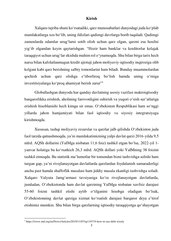 2 
 
Kirish 
Xalqaro tajriba shuni koʻrsatadiki, qarz munosabatlari dunyodagi juda koʻplab 
mamlakatlarga xos boʻlib, uning ildizlari qadimgi davrlarga borib taqaladi. Qadimgi 
zamonlarda odamlar urug‘larni sotib olish uchun qarz olgan, qarzni esa hosilni 
yig‘ib olgandan keyin qaytarishgan. “Hozir ham banklar va kreditorlar kelajak 
taraqqiyot uchun urug‘lar ekishda muhim rol oʻynamoqda. Shu bilan birga tarix hech 
narsa bilan kafolatlanmagan kredit ajiotaji jahon moliyaviy-iqtisodiy inqiroziga olib 
kelgani kabi qarz berishning salbiy tomonlarini ham biladi. Bunday muammolardan 
qochish uchun qarz olishga e’tiborliroq boʻlish hamda uning oʻrniga 
investitsiyalarga koʻproq ahamiyat berish zarur”1 
Globallashgan dunyoda har qanday davlatning asosiy vazifasi makroiqtisodiy 
barqarorlikka erishish, aholining farovonligini oshirish va yuqori oʻsish sur’atlariga 
erishish hisoblanishi hech kimga sir emas. Oʻzbekiston Respublikasi ham soʻnggi 
yillarda jahon hamjamiyati bilan faol iqtisodiy va siyosiy integratsiyaga 
kirishmoqda. 
Xususan, tashqi moliyaviy resurslar va qarzlar jalb qilishda Oʻzbekiston juda 
faol tarzda qatnashmoqda, ya’ni mamlakatimizning yalpi davlat qarzi 2016-yilda 9,5 
mlrd. AQSh dollarini (YaIMga nisbatan 11,6 foiz) tashkil etgan boʻlsa, 2022-yil 1-
yanvar holatiga bu koʻrsatkich 26,3 mlrd. AQSh dollari yoki YaIMning 38 foizini 
tashkil etmoqda. Bu statistik ma’lumotlar bir tomondan bizni tashvishga solishi ham 
turgan gap, ya’ni rivojlanayotgan davlatlarda qarzlardan foydalanish samaradorligi 
ancha past hamda shaffoflik masalasi ham jiddiy masala ekanligi tashvishga soladi. 
Xalqaro Valyuta Jamg‘armasi tavsiyasiga koʻra rivojlanayotgan davlatlarda, 
jumladan, Oʻzbekistonda ham davlat qarzining YaIMga nisbatan xavfsiz darajasi 
55-60 foizni tashkil etishi aytib oʻtilganini hisobga oladigan boʻlsak, 
Oʻzbekistonning davlat qarziga xizmat koʻrsatish darajasi barqaror deya e’tirof 
etishimiz mumkin. Shu bilan birga qarzlarning iqtisodiy taraqqiyotga qoʻshayotgan 
                                                           
1 https://www.imf.org/en/News/Articles/2019/11/07/sp110719-how-to-use-debt-wisely 
