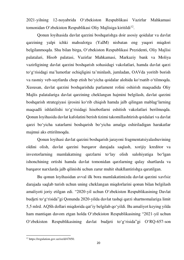 20 
 
2021-yilning 12-noyabrida Oʻzbekiston Respublikasi Vazirlar Mahkamasi 
tomonidan Oʻzbekiston Respublikasi Oliy Majlisiga kiritildi12. 
Qonun loyihasida davlat qarzini boshqarishga doir asosiy qoidalar va davlat 
qarzining yalpi ichki mahsulotga (YaIM) nisbatan eng yuqori miqdori 
belgilanmoqda. Shu bilan birga, Oʻzbekiston Respublikasi Prezidenti, Oliy Majlisi 
palatalari, Hisob palatasi, Vazirlar Mahkamasi, Markaziy bank va Moliya 
vazirligining davlat qarzini boshqarish sohasidagi vakolatlari, hamda davlat qarzi 
toʻgʻrisidagi maʼlumotlar ochiqligini taʼminlash, jumladan, OAVda yoritib borish 
va rasmiy veb-saytlarda chop etish boʻyicha qoidalar alohida koʻrsatib oʻtilmoqda. 
Xususan, davlat qarzini boshqarishda parlament rolini oshirish maqsadida Oliy 
Majlis palatalariga davlat qarzining cheklangan hajmini belgilash, davlat qarzini 
boshqarish strategiyasi ijrosini koʻrib chiqish hamda jalb qilingan mablag‘larning 
maqsadli ishlatilishi toʻg‘risidagi hisobotlarni eshitish vakolatlari berilmoqda. 
Qonun loyihasida davlat kafolatini berish tizimi takomillashtirish qoidalari va davlat 
qarzi boʻyicha xatarlarni boshqarish boʻyicha amalga oshiriladigan harakatlar 
majmui aks ettirilmoqda. 
Qonun loyihasi davlat qarzini boshqarish jarayoni fragmentatsiyalashuvining 
oldini olish, davlat qarzini barqaror darajada saqlash, xorijiy kreditor va 
investorlarning mamlakatning qarzlarni toʻlay olish salohiyatiga boʻlgan 
ishonchining ortishi hamda davlat tomonidan qarzlarning qulay shartlarda va 
barqaror narxlarda jalb qilinishi uchun zarur muhit shakllantirishga qaratilgan.  
Bu qonun loyihasidan avval ilk bora mamlakatimizda davlat qarzini xavfsiz 
darajada saqlab turish uchun uning cheklangan miqdorlarini qonun bilan belgilash 
amaliyoti joriy etilgan edi. “2020-yil uchun Oʻzbekiston Respublikasining Davlat 
budjeti toʻg‘risida”gi Qonunda 2020-yilda davlat tashqi qarzi shartnomalariga limit 
5,5 mlrd. AQSh dollari miqdorida qat’iy belgilab qoʻyildi. Bu amaliyot keying yilda 
ham mantiqan davom etgan holda Oʻzbekiston Respublikasining “2021-yil uchun 
Oʻzbekiston Respublikasining davlat budjeti toʻg‘risida”gi OʻRQ-657-son 
                                                           
12 https://regulation.gov.uz/oz/d/47850. 
