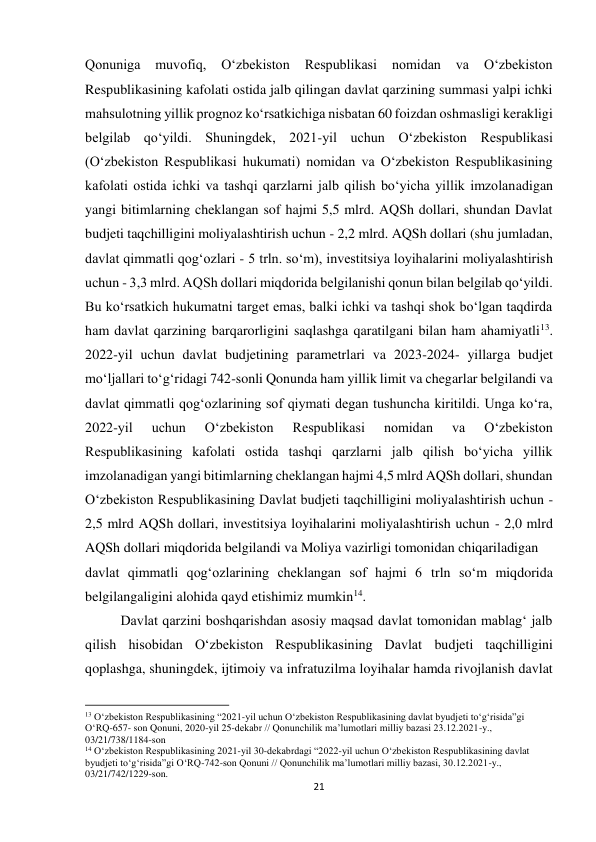 21 
 
Qonuniga 
muvofiq, 
Oʻzbekiston 
Respublikasi 
nomidan 
va 
Oʻzbekiston 
Respublikasining kafolati ostida jalb qilingan davlat qarzining summasi yalpi ichki 
mahsulotning yillik prognoz koʻrsatkichiga nisbatan 60 foizdan oshmasligi kerakligi 
belgilab qoʻyildi. Shuningdek, 2021-yil uchun Oʻzbekiston Respublikasi 
(Oʻzbekiston Respublikasi hukumati) nomidan va Oʻzbekiston Respublikasining 
kafolati ostida ichki va tashqi qarzlarni jalb qilish boʻyicha yillik imzolanadigan 
yangi bitimlarning cheklangan sof hajmi 5,5 mlrd. AQSh dollari, shundan Davlat 
budjeti taqchilligini moliyalashtirish uchun - 2,2 mlrd. AQSh dollari (shu jumladan, 
davlat qimmatli qog‘ozlari - 5 trln. soʻm), investitsiya loyihalarini moliyalashtirish 
uchun - 3,3 mlrd. AQSh dollari miqdorida belgilanishi qonun bilan belgilab qoʻyildi. 
Bu koʻrsatkich hukumatni target emas, balki ichki va tashqi shok boʻlgan taqdirda 
ham davlat qarzining barqarorligini saqlashga qaratilgani bilan ham ahamiyatli13. 
2022-yil uchun davlat budjetining parametrlari va 2023-2024- yillarga budjet 
moʻljallari toʻg‘ridagi 742-sonli Qonunda ham yillik limit va chegarlar belgilandi va 
davlat qimmatli qog‘ozlarining sof qiymati degan tushuncha kiritildi. Unga koʻra, 
2022-yil 
uchun 
Oʻzbekiston 
Respublikasi 
nomidan 
va 
Oʻzbekiston 
Respublikasining kafolati ostida tashqi qarzlarni jalb qilish boʻyicha yillik 
imzolanadigan yangi bitimlarning cheklangan hajmi 4,5 mlrd AQSh dollari, shundan 
Oʻzbekiston Respublikasining Davlat budjeti taqchilligini moliyalashtirish uchun - 
2,5 mlrd AQSh dollari, investitsiya loyihalarini moliyalashtirish uchun - 2,0 mlrd 
AQSh dollari miqdorida belgilandi va Moliya vazirligi tomonidan chiqariladigan  
davlat qimmatli qog‘ozlarining cheklangan sof hajmi 6 trln soʻm miqdorida 
belgilangaligini alohida qayd etishimiz mumkin14. 
Davlat qarzini boshqarishdan asosiy maqsad davlat tomonidan mablagʻ jalb 
qilish hisobidan Oʻzbekiston Respublikasining Davlat budjeti taqchilligini 
qoplashga, shuningdek, ijtimoiy va infratuzilma loyihalar hamda rivojlanish davlat 
                                                           
13 O‘zbekiston Respublikasining “2021-yil uchun O‘zbekiston Respublikasining davlat byudjeti to‘g‘risida”gi 
O‘RQ-657- son Qonuni, 2020-yil 25-dekabr // Qonunchilik ma’lumotlari milliy bazasi 23.12.2021-y., 
03/21/738/1184-son 
14 O‘zbekiston Respublikasining 2021-yil 30-dekabrdagi “2022-yil uchun O‘zbekiston Respublikasining davlat 
byudjeti to‘g‘risida”gi O‘RQ-742-son Qonuni // Qonunchilik ma’lumotlari milliy bazasi, 30.12.2021-y., 
03/21/742/1229-son. 
