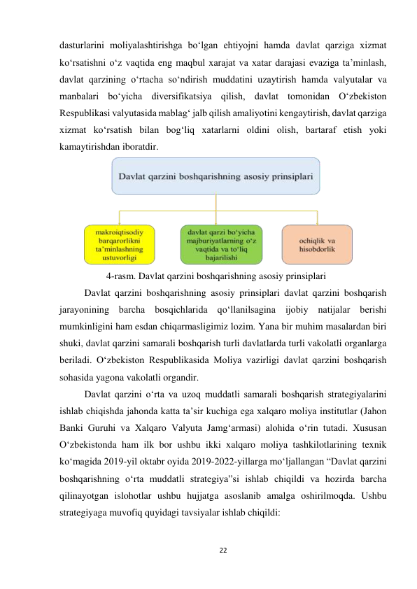 22 
 
dasturlarini moliyalashtirishga boʻlgan ehtiyojni hamda davlat qarziga xizmat 
koʻrsatishni oʻz vaqtida eng maqbul xarajat va xatar darajasi evaziga taʼminlash, 
davlat qarzining oʻrtacha soʻndirish muddatini uzaytirish hamda valyutalar va 
manbalari boʻyicha diversifikatsiya qilish, davlat tomonidan Oʻzbekiston 
Respublikasi valyutasida mablagʻ jalb qilish amaliyotini kengaytirish, davlat qarziga 
xizmat koʻrsatish bilan bogʻliq xatarlarni oldini olish, bartaraf etish yoki 
kamaytirishdan iboratdir. 
 
         4-rasm. Davlat qarzini boshqarishning asosiy prinsiplari 
Davlat qarzini boshqarishning asosiy prinsiplari davlat qarzini boshqarish 
jarayonining barcha bosqichlarida qoʻllanilsagina ijobiy natijalar berishi 
mumkinligini ham esdan chiqarmasligimiz lozim. Yana bir muhim masalardan biri 
shuki, davlat qarzini samarali boshqarish turli davlatlarda turli vakolatli organlarga 
beriladi. Oʻzbekiston Respublikasida Moliya vazirligi davlat qarzini boshqarish 
sohasida yagona vakolatli organdir. 
Davlat qarzini oʻrta va uzoq muddatli samarali boshqarish strategiyalarini 
ishlab chiqishda jahonda katta ta’sir kuchiga ega xalqaro moliya institutlar (Jahon 
Banki Guruhi va Xalqaro Valyuta Jamg‘armasi) alohida oʻrin tutadi. Xususan 
Oʻzbekistonda ham ilk bor ushbu ikki xalqaro moliya tashkilotlarining texnik 
koʻmagida 2019-yil oktabr oyida 2019-2022-yillarga moʻljallangan “Davlat qarzini 
boshqarishning oʻrta muddatli strategiya”si ishlab chiqildi va hozirda barcha 
qilinayotgan islohotlar ushbu hujjatga asoslanib amalga oshirilmoqda. Ushbu 
strategiyaga muvofiq quyidagi tavsiyalar ishlab chiqildi:  
