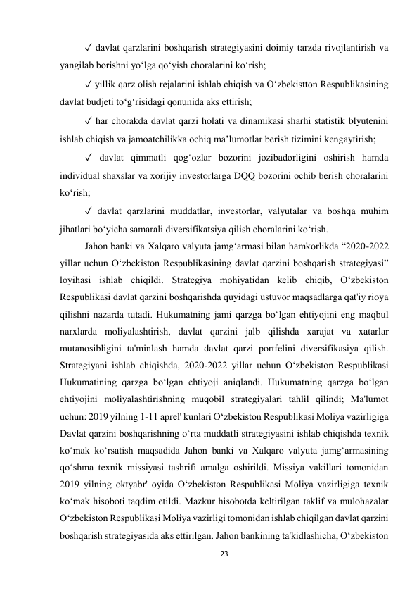 23 
 
✓ davlat qarzlarini boshqarish strategiyasini doimiy tarzda rivojlantirish va 
yangilab borishni yoʻlga qoʻyish choralarini koʻrish;  
✓ yillik qarz olish rejalarini ishlab chiqish va Oʻzbekistton Respublikasining 
davlat budjeti toʻg‘risidagi qonunida aks ettirish;  
✓ har chorakda davlat qarzi holati va dinamikasi sharhi statistik blyutenini 
ishlab chiqish va jamoatchilikka ochiq ma’lumotlar berish tizimini kengaytirish;  
✓ davlat qimmatli qog‘ozlar bozorini jozibadorligini oshirish hamda 
individual shaxslar va xorijiy investorlarga DQQ bozorini ochib berish choralarini 
koʻrish;  
✓ davlat qarzlarini muddatlar, investorlar, valyutalar va boshqa muhim 
jihatlari boʻyicha samarali diversifikatsiya qilish choralarini koʻrish.  
Jahon banki va Xalqaro valyuta jamg‘armasi bilan hamkorlikda “2020-2022 
yillar uchun O‘zbekiston Respublikasining davlat qarzini boshqarish strategiyasi” 
loyihasi ishlab chiqildi. Strategiya mohiyatidan kelib chiqib, O‘zbekiston 
Respublikasi davlat qarzini boshqarishda quyidagi ustuvor maqsadlarga qat'iy rioya 
qilishni nazarda tutadi. Hukumatning jami qarzga bo‘lgan ehtiyojini eng maqbul 
narxlarda moliyalashtirish, davlat qarzini jalb qilishda xarajat va xatarlar 
mutanosibligini ta'minlash hamda davlat qarzi portfelini diversifikasiya qilish. 
Strategiyani ishlab chiqishda, 2020-2022 yillar uchun O‘zbekiston Respublikasi 
Hukumatining qarzga bo‘lgan ehtiyoji aniqlandi. Hukumatning qarzga bo‘lgan 
ehtiyojini moliyalashtirishning muqobil strategiyalari tahlil qilindi; Ma'lumot 
uchun: 2019 yilning 1-11 aprel' kunlari O‘zbekiston Respublikasi Moliya vazirligiga 
Davlat qarzini boshqarishning o‘rta muddatli strategiyasini ishlab chiqishda texnik 
ko‘mak ko‘rsatish maqsadida Jahon banki va Xalqaro valyuta jamg‘armasining 
qo‘shma texnik missiyasi tashrifi amalga oshirildi. Missiya vakillari tomonidan 
2019 yilning oktyabr' oyida O‘zbekiston Respublikasi Moliya vazirligiga texnik 
ko‘mak hisoboti taqdim etildi. Mazkur hisobotda keltirilgan taklif va mulohazalar 
O‘zbekiston Respublikasi Moliya vazirligi tomonidan ishlab chiqilgan davlat qarzini 
boshqarish strategiyasida aks ettirilgan. Jahon bankining ta'kidlashicha, O‘zbekiston 
