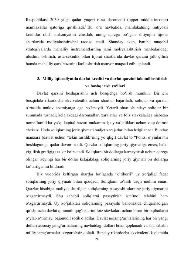 24 
 
Respublikasi 2030 yilga qadar yuqori o‘rta daromadli (upper middle-income) 
mamlakatlar qatoriga qo‘shiladi.9 Bu, o‘z navbatida, mamlakatning imtiyozli 
kreditlar olish imkoniyatini cheklab, uning qarzga bo‘lgan ehtiyojini tijorat 
shartlarida moliyalashtirishni taqozo etadi. Shunday ekan, barcha muqobil 
strategiyalarda mahalliy instrumentlarning jami moliyalashtirish manbalaridagi 
ulushini oshirish, asta-sekinlik bilan tijorat shartlarida davlat qarzini jalb qilish 
hamda mahalliy qarz bozorini faollashtirish ustuvor maqsad etib tanlandi. 
 
3. Milliy iqtisodiyotda davlat krediti va davlat qarzini takomillashtirish 
va boshqarish yo‘llari 
Davlat qarzini boshqarishni uch bosqichga bo‘lish mumkin. Birinchi 
bosqichda rikardocha ekvivalentlik uchun shartlar bajariladi, soliqlar va qarzlar 
o‘rtasida tanlov ahamiyatga ega bo‘lmaydi. Yetarli shart shunday: soliqlar bir 
summada tushadi; kelajakdagi daromadlar, xarajatlar va foiz stavkalariga nisbatan 
noma’lumliklar yo‘q; kapital bozori mukammal; uy xo‘jaliklari uchun vaqt doirasi 
cheksiz. Unda soliqlarning joriy qiymati budjet xarajatlari bilan belgilanadi. Bunday 
manzara (davlat uchun “tekin tushlik”ning yo‘qligi) davlat to “Pontsi o‘yinlari”ni 
boshlaguniga qadar davom etadi. Qarzlar soliqlarning joriy qiymatiga emas, balki 
yig‘ilish grafigiga ta’sir ko‘rsatadi. Soliqlarni bir dollarga kamaytirish uchun qarzga 
olingan keyingi har bir dollar kelajakdagi soliqlarning joriy qiymati bir dollarga 
ko‘tarilganini bildiradi. 
Biz yuqorida keltirgan shartlar bo‘lganda “e’tiborli” uy xo‘jaligi faqat 
soliqlarning joriy qiymati bilan qiziqadi. Soliqlarni to‘lash vaqti muhim emas. 
Qarzlar hisobiga moliyalashtirilgan soliqlarning pasayishi ularning joriy qiymatini 
o‘zgartirmaydi. Shu sababli soliqlarni pasaytirish iste’mol talabini ham 
o‘zgartirmaydi. Uy xo‘jaliklari soliqlarning pasayishi bahonasida chiqariladigan 
qo‘shimcha davlat qimmatli qog‘ozlarini foiz stavkalari uchun biron-bir oqibatlarni 
o‘ylab o‘tirmay, bajonudil sotib oladilar. Davlat nojamg‘armalarining har bir yangi 
dollari xususiy jamg‘armalarning navbatdagi dollari bilan qoplanadi va shu sababli 
milliy jamg‘armalar o‘zgarishsiz qoladi. Bunday rikardocha ekvivalentlik olamida 
