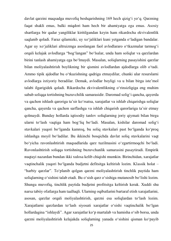 25 
 
davlat qarzini maqsadga muvofiq boshqarishning 169 hech qizig‘i yo‘q. Qarzning 
faqat shakli emas, balki miqdori ham hech bir ahamiyatga ega emas. Asosiy 
shartlarga bir qadar yangiliklar kiritilgandan keyin ham rikardocha ekvivalentlik 
saqlanib qoladi. Faraz qilamizki, uy xo‘jaliklari kuni yetganda o‘ladigan bandalar. 
Agar uy xo‘jaliklari altruizmga asoslangan faol avlodlararo o‘tkazmalar tarmog‘i 
orqali kelajak avlodlarga “bog‘langan” bo‘lsalar, unda ham soliqlar va qarzlardan 
birini tanlash ahamiyatga ega bo‘lmaydi. Masalan, soliqlarning pasayishini qarzlar 
bilan moliyalashtirish boylikning bir qismini avlodlardan ajdodlarga olib o‘tadi. 
Ammo tipik ajdodlar bu o‘tkazishning qadriga etmaydilar, chunki ular resurslarni 
avlodlarga ixtiyoriy beradilar. Demak, avlodlar boyligi va u bilan birga iste’mol 
talabi ilgarigidek qoladi. Rikardocha ekvivalentlikning o‘rinsizligiga eng muhim 
sabab soliqqa tortishning buzuvchilik samarasidir. Daromad solig‘i qancha, qayerda 
va qachon ishlash qaroriga ta’sir ko‘rsatsa, xarajatlar va ishlab chiqarishga soliqlar 
qancha, qayerda va qachon sarflashga va ishlab chiqarish qarorlariga ta’sir etmay 
qolmaydi. Bunday hollarda iqtisodiy tanlov soliqlarning joriy qiymati bilan birga 
ularni to‘lash vaqtiga ham bog‘liq bo‘ladi. Masalan, kishilar daromad solig‘i 
stavkalari yuqori bo‘lganda kamroq, bu soliq stavkalari past bo‘lganda ko‘proq 
ishlashga moyil bo‘ladilar. Bu ikkinchi bosqichda davlat soliq stavkalarini vaqt 
bo‘yicha ravonlashtirish maqsadlarida qarz tuzilmasini o‘zgartirmoqchi bo‘ladi. 
Ravonlashtirish soliqqa tortishning buzuvchanlik samarasini pasaytiradi. Empirik 
nuqtayi nazardan bundan ikki xulosa kelib chiqishi mumkin. Birinchidan, xarajatlar 
vaqtinchalik yuqori bo‘lganda budjetni defitsitga keltirish lozim. Klassik holat – 
“harbiy qarzlar”. To‘planib qolgan qarzni moliyalashtirish tinchlik paytida ham 
soliqlarning o‘sishini talab etadi. Bu o‘sish qarz o‘sishiga mutanosib bo‘lishi lozim. 
Shunga muvofiq, tinchlik paytida budjetni profitsitga keltirish kerak. Xuddi shu 
narsa tabiiy ofatlarga ham taalluqli. Ularning oqibatlarini bartaraf etish xarajatlarini, 
asosan, qarzlar orqali moliyalashtirish, qarzni esa soliqlardan to‘lash lozim. 
Xarajatlarni qarzlardan to‘lash siyosati xarajatlar o‘sishi vaqtinchalik bo‘lgan 
hollardagina “ishlaydi”. Agar xarajatlar ko‘p martalab va hamisha o‘sib borsa, unda 
qarzni moliyalashtirish kelajakda soliqlarning yanada o‘sishini qisman ko‘payib 
