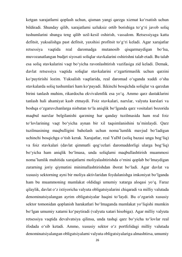 26 
 
ketgan xarajatlarni qoplash uchun, qisman yangi qarzga xizmat ko‘rsatish uchun 
bildiradi. Shunday qilib, xarajatlarni uzluksiz ortib borishiga to‘g‘ri javob soliq 
tushumlarini shunga teng qilib uzil-kesil oshirish, vassalom. Retsessiyaga katta 
defitsit, yuksalishga past defitsit, yaxshisi profitsit to‘g‘ri keladi. Agar xarajatlar 
retsessiya 
vaqtida 
real 
daromadga 
mutanosib 
qisqarmaydigan 
bo‘lsa, 
muvozanatlangan budjet siyosati soliqlar stavkalarini oshirishni talab etadi. Bu talab 
esa soliq stavkalarini vaqt bo‘yicha ravonlashtirish vazifasiga zid keladi. Demak, 
davlat retsessiya vaqtida soliqlar stavkalarini o‘zgartirmaslik uchun qarzini 
ko‘paytirishi lozim. Yuksalish vaqtlarida, real daromad o‘sganda xuddi o‘sha 
stavkalarda soliq tushumlari ham ko‘payadi. Ikkinchi bosqichda soliqlar va qarzdan 
birini tanlash muhim, rikardocha ekvivalentlik esa yo‘q. Ammo qarz dastaklarini 
tanlash hali ahamiyat kasb etmaydi. Foiz stavkalari, narxlar, valyuta kurslari va 
boshqa o‘zgaruvchanlarga nisbatan to‘la aniqlik bo‘lganda qarz vositalari bozorida 
maqbul narxlar belgilanishi qarzning har qanday tuzilmasida ham real foiz 
to‘lovlarining vaqt bo‘yicha aynan bir xil taqsimlanishini ta’minlaydi. Qarz 
tuzilmasining maqbulligini baholash uchun noma’lumlik mavjud bo‘ladigan 
uchinchi bosqichga o‘tish kerak. Xarajatlar, real YaIM (soliq bazasi unga bog‘liq) 
va foiz stavkalari (davlat qimmatli qog‘ozlari daromaddorligi ularga bog‘liq) 
bo‘yicha ham aniqlik bo‘lmasa, unda soliqlarni maqbullashtirish muammosi 
noma’lumlik muhitida xarajatlarni moliyalashtirishda o‘rnini qoplab bo‘lmaydigan 
zararning joriy qiymatini minimallashtirishdan iborat bo‘ladi. Agar davlat va 
xususiy sektorning ayni bir moliya aktivlaridan foydalanishga imkoniyat bo‘lganda 
ham bu muammoning mamlakat oldidagi umumiy xatarga aloqasi yo‘q. Faraz 
qilaylik, davlat o‘z ixtiyoricha valyuta obligatsiyalarini chiqaradi va milliy valutada 
denominatsiyalangan ayrim obligatsiyalar haqini to‘laydi. Bu o‘zgarish xususiy 
sektor tomonidan qoplanish harakatlari bo‘lmaganda mamlakat yo‘liqishi mumkin 
bo‘lgan umumiy xatarni ko‘paytiradi (valyuta xatari hisobiga). Agar milliy valyuta 
retsessiya vaqtida devalvatsiya qilinsa, unda tashqi qarz bo‘yicha to‘lovlar real 
ifodada o‘sib ketadi. Ammo, xususiy sektor o‘z portfelidagi milliy valutada 
denominatsiyalangan obligatsiyalarni valyuta obligatsiyalariga almashtirsa, umumiy 
