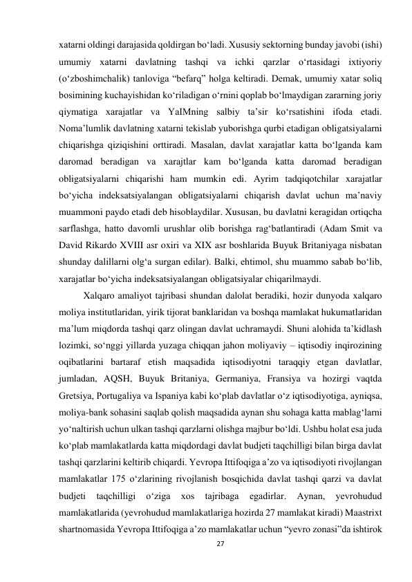 27 
 
xatarni oldingi darajasida qoldirgan bo‘ladi. Xususiy sektorning bunday javobi (ishi) 
umumiy xatarni davlatning tashqi va ichki qarzlar o‘rtasidagi ixtiyoriy 
(o‘zboshimchalik) tanloviga “befarq” holga keltiradi. Demak, umumiy xatar soliq 
bosimining kuchayishidan ko‘riladigan o‘rnini qoplab bo‘lmaydigan zararning joriy 
qiymatiga xarajatlar va YaIMning salbiy ta’sir ko‘rsatishini ifoda etadi. 
Noma’lumlik davlatning xatarni tekislab yuborishga qurbi etadigan obligatsiyalarni 
chiqarishga qiziqishini orttiradi. Masalan, davlat xarajatlar katta bo‘lganda kam 
daromad beradigan va xarajtlar kam bo‘lganda katta daromad beradigan 
obligatsiyalarni chiqarishi ham mumkin edi. Ayrim tadqiqotchilar xarajatlar 
bo‘yicha indeksatsiyalangan obligatsiyalarni chiqarish davlat uchun ma’naviy 
muammoni paydo etadi deb hisoblaydilar. Xususan, bu davlatni keragidan ortiqcha 
sarflashga, hatto davomli urushlar olib borishga rag‘batlantiradi (Adam Smit va 
David Rikardo XVIII asr oxiri va XIX asr boshlarida Buyuk Britaniyaga nisbatan 
shunday dalillarni olg‘a surgan edilar). Balki, ehtimol, shu muammo sabab bo‘lib, 
xarajatlar bo‘yicha indeksatsiyalangan obligatsiyalar chiqarilmaydi. 
Xalqaro amaliyot tajribasi shundan dalolat beradiki, hozir dunyoda xalqaro 
moliya institutlaridan, yirik tijorat banklaridan va boshqa mamlakat hukumatlaridan 
ma’lum miqdorda tashqi qarz olingan davlat uchramaydi. Shuni alohida ta’kidlash 
lozimki, so‘nggi yillarda yuzaga chiqqan jahon moliyaviy – iqtisodiy inqirozining 
oqibatlarini bartaraf etish maqsadida iqtisodiyotni taraqqiy etgan davlatlar, 
jumladan, AQSH, Buyuk Britaniya, Germaniya, Fransiya va hozirgi vaqtda 
Gretsiya, Portugaliya va Ispaniya kabi ko‘plab davlatlar o‘z iqtisodiyotiga, ayniqsa, 
moliya-bank sohasini saqlab qolish maqsadida aynan shu sohaga katta mablag‘larni 
yo‘naltirish uchun ulkan tashqi qarzlarni olishga majbur bo‘ldi. Ushbu holat esa juda 
ko‘plab mamlakatlarda katta miqdordagi davlat budjeti taqchilligi bilan birga davlat 
tashqi qarzlarini keltirib chiqardi. Yevropa Ittifoqiga a’zo va iqtisodiyoti rivojlangan 
mamlakatlar 175 o‘zlarining rivojlanish bosqichida davlat tashqi qarzi va davlat 
budjeti 
taqchilligi 
o‘ziga 
xos 
tajribaga 
egadirlar. 
Aynan, 
yevrohudud 
mamlakatlarida (yevrohudud mamlakatlariga hozirda 27 mamlakat kiradi) Maastrixt 
shartnomasida Yevropa Ittifoqiga a’zo mamlakatlar uchun “yevro zonasi”da ishtirok 
