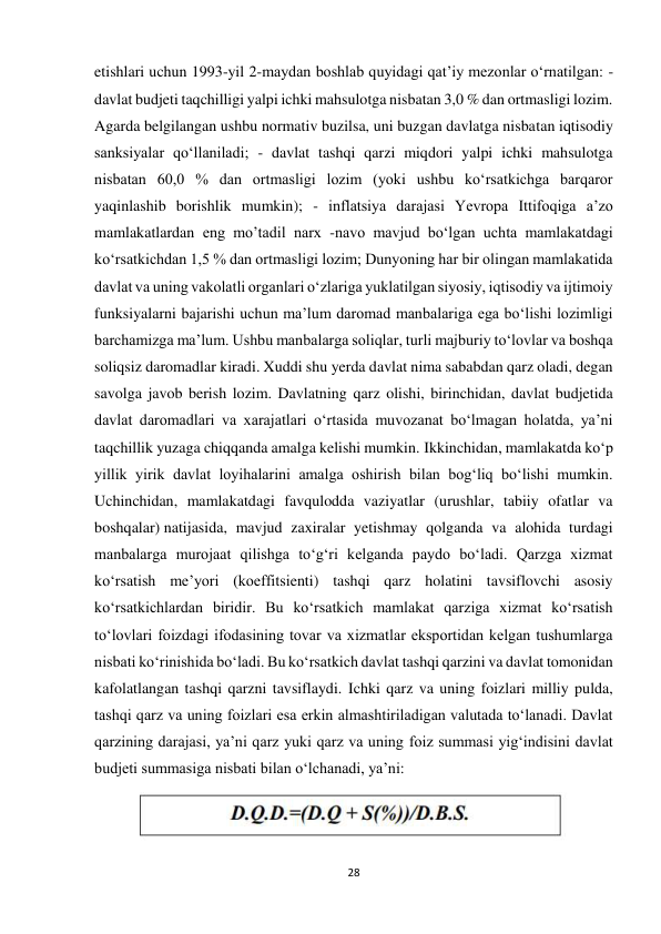 28 
 
etishlari uchun 1993-yil 2-maydan boshlab quyidagi qat’iy mezonlar o‘rnatilgan: - 
davlat budjeti taqchilligi yalpi ichki mahsulotga nisbatan 3,0 % dan ortmasligi lozim. 
Agarda belgilangan ushbu normativ buzilsa, uni buzgan davlatga nisbatan iqtisodiy 
sanksiyalar qo‘llaniladi; - davlat tashqi qarzi miqdori yalpi ichki mahsulotga 
nisbatan 60,0 % dan ortmasligi lozim (yoki ushbu ko‘rsatkichga barqaror 
yaqinlashib borishlik mumkin); - inflatsiya darajasi Yevropa Ittifoqiga a’zo 
mamlakatlardan eng mo’tadil narx -navo mavjud bo‘lgan uchta mamlakatdagi 
ko‘rsatkichdan 1,5 % dan ortmasligi lozim; Dunyoning har bir olingan mamlakatida 
davlat va uning vakolatli organlari o‘zlariga yuklatilgan siyosiy, iqtisodiy va ijtimoiy 
funksiyalarni bajarishi uchun ma’lum daromad manbalariga ega bo‘lishi lozimligi 
barchamizga ma’lum. Ushbu manbalarga soliqlar, turli majburiy to‘lovlar va boshqa 
soliqsiz daromadlar kiradi. Xuddi shu yerda davlat nima sababdan qarz oladi, degan 
savolga javob berish lozim. Davlatning qarz olishi, birinchidan, davlat budjetida 
davlat daromadlari va xarajatlari o‘rtasida muvozanat bo‘lmagan holatda, ya’ni 
taqchillik yuzaga chiqqanda amalga kelishi mumkin. Ikkinchidan, mamlakatda ko‘p 
yillik yirik davlat loyihalarini amalga oshirish bilan bog‘liq bo‘lishi mumkin. 
Uchinchidan, mamlakatdagi favqulodda vaziyatlar (urushlar, tabiiy ofatlar va 
boshqalar) natijasida, mavjud zaxiralar yetishmay qolganda va alohida turdagi 
manbalarga murojaat qilishga to‘g‘ri kelganda paydo bo‘ladi. Qarzga xizmat 
ko‘rsatish me’yori (koeffitsienti) tashqi qarz holatini tavsiflovchi asosiy 
ko‘rsatkichlardan biridir. Bu ko‘rsatkich mamlakat qarziga xizmat ko‘rsatish 
to‘lovlari foizdagi ifodasining tovar va xizmatlar eksportidan kelgan tushumlarga 
nisbati ko‘rinishida bo‘ladi. Bu ko‘rsatkich davlat tashqi qarzini va davlat tomonidan 
kafolatlangan tashqi qarzni tavsiflaydi. Ichki qarz va uning foizlari milliy pulda, 
tashqi qarz va uning foizlari esa erkin almashtiriladigan valutada to‘lanadi. Davlat 
qarzining darajasi, ya’ni qarz yuki qarz va uning foiz summasi yig‘indisini davlat 
budjeti summasiga nisbati bilan o‘lchanadi, ya’ni: 
 
