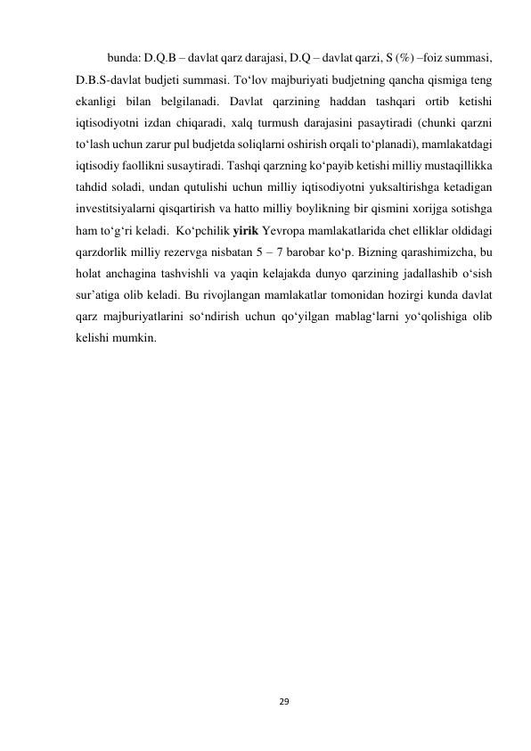 29 
 
bunda: D.Q.B – davlat qarz darajasi, D.Q – davlat qarzi, S (%) –foiz summasi, 
D.B.S-davlat budjeti summasi. To‘lov majburiyati budjetning qancha qismiga teng 
ekanligi bilan belgilanadi. Davlat qarzining haddan tashqari ortib ketishi 
iqtisodiyotni izdan chiqaradi, xalq turmush darajasini pasaytiradi (chunki qarzni 
to‘lash uchun zarur pul budjetda soliqlarni oshirish orqali to‘planadi), mamlakatdagi 
iqtisodiy faollikni susaytiradi. Tashqi qarzning ko‘payib ketishi milliy mustaqillikka 
tahdid soladi, undan qutulishi uchun milliy iqtisodiyotni yuksaltirishga ketadigan 
investitsiyalarni qisqartirish va hatto milliy boylikning bir qismini xorijga sotishga 
ham to‘g‘ri keladi.  Ko‘pchilik yirik Yevropa mamlakatlarida chet elliklar oldidagi 
qarzdorlik milliy rezervga nisbatan 5 – 7 barobar ko‘p. Bizning qarashimizcha, bu 
holat anchagina tashvishli va yaqin kelajakda dunyo qarzining jadallashib o‘sish 
sur’atiga olib keladi. Bu rivojlangan mamlakatlar tomonidan hozirgi kunda davlat 
qarz majburiyatlarini so‘ndirish uchun qo‘yilgan mablag‘larni yo‘qolishiga olib 
kelishi mumkin.  
 
 
 
 
 
 
 
 
 
 
 
 
 
 
 
 
