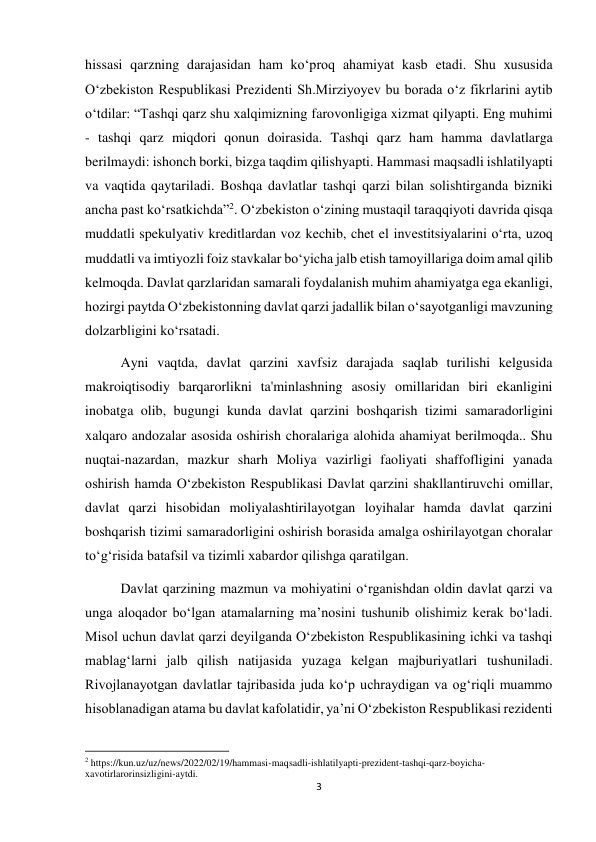 3 
 
hissasi qarzning darajasidan ham koʻproq ahamiyat kasb etadi. Shu xususida 
O‘zbekiston Respublikasi Prezidenti Sh.Mirziyoyev bu borada o‘z fikrlarini aytib 
oʻtdilar: “Tashqi qarz shu xalqimizning farovonligiga xizmat qilyapti. Eng muhimi 
- tashqi qarz miqdori qonun doirasida. Tashqi qarz ham hamma davlatlarga 
berilmaydi: ishonch borki, bizga taqdim qilishyapti. Hammasi maqsadli ishlatilyapti 
va vaqtida qaytariladi. Boshqa davlatlar tashqi qarzi bilan solishtirganda bizniki 
ancha past koʻrsatkichda”2. Oʻzbekiston oʻzining mustaqil taraqqiyoti davrida qisqa 
muddatli spekulyativ kreditlardan voz kechib, chet el investitsiyalarini oʻrta, uzoq 
muddatli va imtiyozli foiz stavkalar boʻyicha jalb etish tamoyillariga doim amal qilib 
kelmoqda. Davlat qarzlaridan samarali foydalanish muhim ahamiyatga ega ekanligi, 
hozirgi paytda O‘zbekistonning davlat qarzi jadallik bilan o‘sayotganligi mavzuning 
dolzarbligini ko‘rsatadi. 
Ayni vaqtda, davlat qarzini xavfsiz darajada saqlab turilishi kelgusida 
makroiqtisodiy barqarorlikni ta'minlashning asosiy omillaridan biri ekanligini 
inobatga olib, bugungi kunda davlat qarzini boshqarish tizimi samaradorligini 
xalqaro andozalar asosida oshirish choralariga alohida ahamiyat berilmoqda.. Shu 
nuqtai-nazardan, mazkur sharh Moliya vazirligi faoliyati shaffofligini yanada 
oshirish hamda O‘zbekiston Respublikasi Davlat qarzini shakllantiruvchi omillar, 
davlat qarzi hisobidan moliyalashtirilayotgan loyihalar hamda davlat qarzini 
boshqarish tizimi samaradorligini oshirish borasida amalga oshirilayotgan choralar 
to‘g‘risida batafsil va tizimli xabardor qilishga qaratilgan. 
Davlat qarzining mazmun va mohiyatini oʻrganishdan oldin davlat qarzi va 
unga aloqador boʻlgan atamalarning ma’nosini tushunib olishimiz kerak boʻladi. 
Misol uchun davlat qarzi deyilganda Oʻzbekiston Respublikasining ichki va tashqi 
mablagʻlarni jalb qilish natijasida yuzaga kelgan majburiyatlari tushuniladi. 
Rivojlanayotgan davlatlar tajribasida juda koʻp uchraydigan va og‘riqli muammo 
hisoblanadigan atama bu davlat kafolatidir, ya’ni Oʻzbekiston Respublikasi rezidenti 
                                                           
2 https://kun.uz/uz/news/2022/02/19/hammasi-maqsadli-ishlatilyapti-prezident-tashqi-qarz-boyicha-
xavotirlarorinsizligini-aytdi. 
