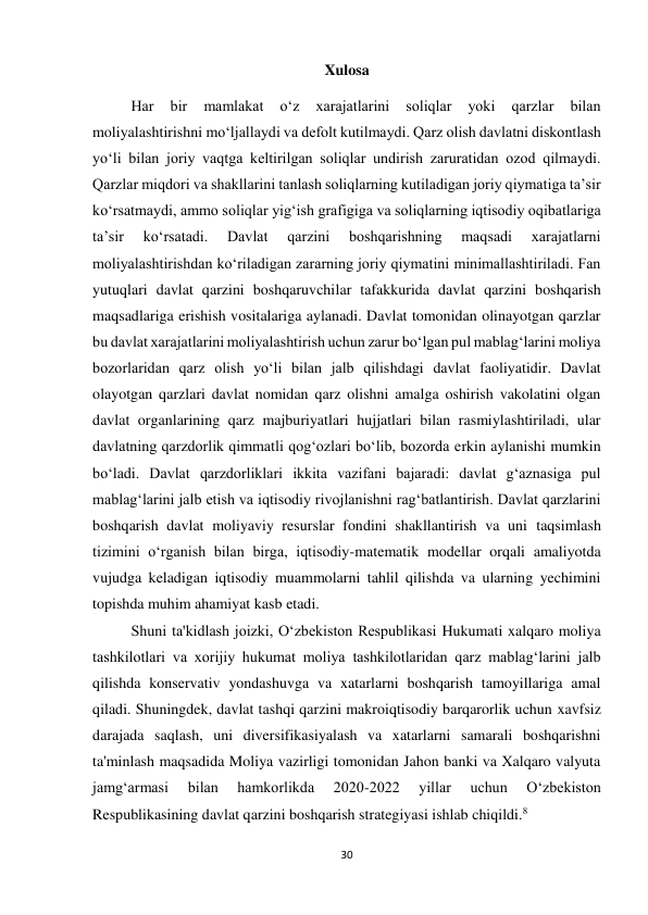 30 
 
Xulosa 
Har 
bir 
mamlakat 
o‘z 
xarajatlarini 
soliqlar 
yoki 
qarzlar 
bilan 
moliyalashtirishni mo‘ljallaydi va defolt kutilmaydi. Qarz olish davlatni diskontlash 
yo‘li bilan joriy vaqtga keltirilgan soliqlar undirish zaruratidan ozod qilmaydi. 
Qarzlar miqdori va shakllarini tanlash soliqlarning kutiladigan joriy qiymatiga ta’sir 
ko‘rsatmaydi, ammo soliqlar yig‘ish grafigiga va soliqlarning iqtisodiy oqibatlariga 
ta’sir 
ko‘rsatadi. 
Davlat 
qarzini 
boshqarishning 
maqsadi 
xarajatlarni 
moliyalashtirishdan ko‘riladigan zararning joriy qiymatini minimallashtiriladi. Fan 
yutuqlari davlat qarzini boshqaruvchilar tafakkurida davlat qarzini boshqarish 
maqsadlariga erishish vositalariga aylanadi. Davlat tomonidan olinayotgan qarzlar 
bu davlat xarajatlarini moliyalashtirish uchun zarur bo‘lgan pul mablag‘larini moliya 
bozorlaridan qarz olish yo‘li bilan jalb qilishdagi davlat faoliyatidir. Davlat 
olayotgan qarzlari davlat nomidan qarz olishni amalga oshirish vakolatini olgan 
davlat organlarining qarz majburiyatlari hujjatlari bilan rasmiylashtiriladi, ular 
davlatning qarzdorlik qimmatli qog‘ozlari bo‘lib, bozorda erkin aylanishi mumkin 
bo‘ladi. Davlat qarzdorliklari ikkita vazifani bajaradi: davlat g‘aznasiga pul 
mablag‘larini jalb etish va iqtisodiy rivojlanishni rag‘batlantirish. Davlat qarzlarini 
boshqarish davlat moliyaviy resurslar fondini shakllantirish va uni taqsimlash 
tizimini o‘rganish bilan birga, iqtisodiy-matematik modellar orqali amaliyotda 
vujudga keladigan iqtisodiy muammolarni tahlil qilishda va ularning yechimini 
topishda muhim ahamiyat kasb etadi. 
Shuni ta'kidlash joizki, O‘zbekiston Respublikasi Hukumati xalqaro moliya 
tashkilotlari va xorijiy hukumat moliya tashkilotlaridan qarz mablag‘larini jalb 
qilishda konservativ yondashuvga va xatarlarni boshqarish tamoyillariga amal 
qiladi. Shuningdek, davlat tashqi qarzini makroiqtisodiy barqarorlik uchun xavfsiz 
darajada saqlash, uni diversifikasiyalash va xatarlarni samarali boshqarishni 
ta'minlash maqsadida Moliya vazirligi tomonidan Jahon banki va Xalqaro valyuta 
jamg‘armasi 
bilan 
hamkorlikda 
2020-2022 
yillar 
uchun 
O‘zbekiston 
Respublikasining davlat qarzini boshqarish strategiyasi ishlab chiqildi.8 
