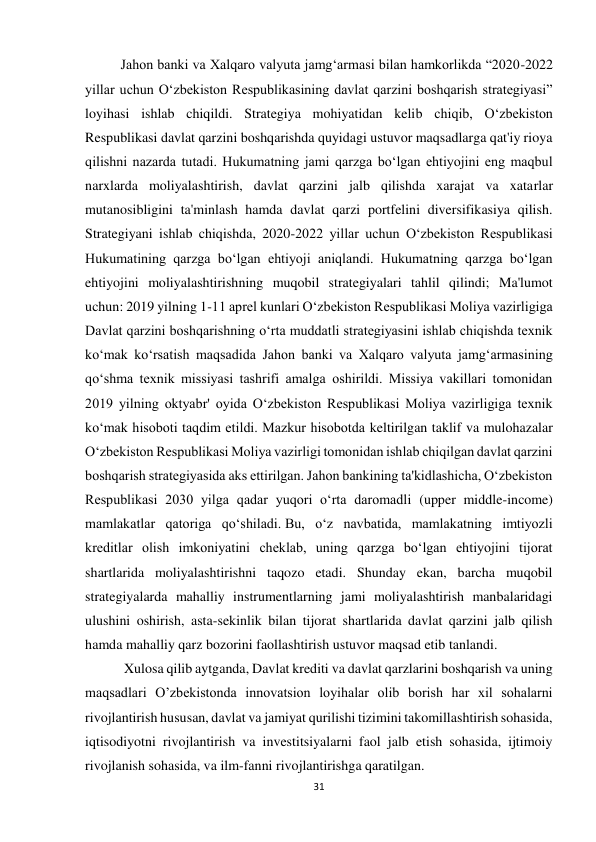 31 
 
Jahon banki va Xalqaro valyuta jamg‘armasi bilan hamkorlikda “2020-2022 
yillar uchun O‘zbekiston Respublikasining davlat qarzini boshqarish strategiyasi” 
loyihasi ishlab chiqildi. Strategiya mohiyatidan kelib chiqib, O‘zbekiston 
Respublikasi davlat qarzini boshqarishda quyidagi ustuvor maqsadlarga qat'iy rioya 
qilishni nazarda tutadi. Hukumatning jami qarzga bo‘lgan ehtiyojini eng maqbul 
narxlarda moliyalashtirish, davlat qarzini jalb qilishda xarajat va xatarlar 
mutanosibligini ta'minlash hamda davlat qarzi portfelini diversifikasiya qilish. 
Strategiyani ishlab chiqishda, 2020-2022 yillar uchun O‘zbekiston Respublikasi 
Hukumatining qarzga bo‘lgan ehtiyoji aniqlandi. Hukumatning qarzga bo‘lgan 
ehtiyojini moliyalashtirishning muqobil strategiyalari tahlil qilindi; Ma'lumot 
uchun: 2019 yilning 1-11 aprel kunlari O‘zbekiston Respublikasi Moliya vazirligiga 
Davlat qarzini boshqarishning o‘rta muddatli strategiyasini ishlab chiqishda texnik 
ko‘mak ko‘rsatish maqsadida Jahon banki va Xalqaro valyuta jamg‘armasining 
qo‘shma texnik missiyasi tashrifi amalga oshirildi. Missiya vakillari tomonidan 
2019 yilning oktyabr' oyida O‘zbekiston Respublikasi Moliya vazirligiga texnik 
ko‘mak hisoboti taqdim etildi. Mazkur hisobotda keltirilgan taklif va mulohazalar 
O‘zbekiston Respublikasi Moliya vazirligi tomonidan ishlab chiqilgan davlat qarzini 
boshqarish strategiyasida aks ettirilgan. Jahon bankining ta'kidlashicha, O‘zbekiston 
Respublikasi 2030 yilga qadar yuqori o‘rta daromadli (upper middle-income) 
mamlakatlar qatoriga qo‘shiladi. Bu, o‘z navbatida, mamlakatning imtiyozli 
kreditlar olish imkoniyatini cheklab, uning qarzga bo‘lgan ehtiyojini tijorat 
shartlarida moliyalashtirishni taqozo etadi. Shunday ekan, barcha muqobil 
strategiyalarda mahalliy instrumentlarning jami moliyalashtirish manbalaridagi 
ulushini oshirish, asta-sekinlik bilan tijorat shartlarida davlat qarzini jalb qilish 
hamda mahalliy qarz bozorini faollashtirish ustuvor maqsad etib tanlandi. 
 Xulosa qilib aytganda, Davlat krediti va davlat qarzlarini boshqarish va uning 
maqsadlari O’zbekistonda innovatsion loyihalar olib borish har xil sohalarni 
rivojlantirish hususan, davlat va jamiyat qurilishi tizimini takomillashtirish sohasida, 
iqtisodiyotni rivojlantirish va investitsiyalarni faol jalb etish sohasida, ijtimoiy 
rivojlanish sohasida, va ilm-fanni rivojlantirishga qaratilgan. 
