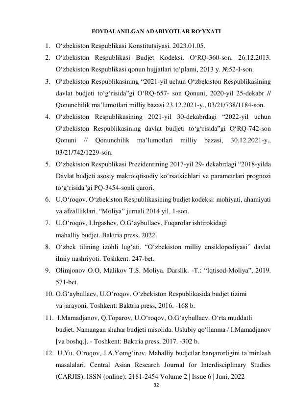 32 
 
FOYDALANILGAN ADABIYOTLAR RO‘YXATI 
1. O‘zbekiston Respublikasi Konstitutsiyasi. 2023.01.05. 
2. O‘zbekiston Respublikasi Budjet Kodeksi. O‘RQ-360-son. 26.12.2013. 
O‘zbekiston Respublikasi qonun hujjatlari to‘plami, 2013 y. №52-I-son. 
3. O‘zbekiston Respublikasining “2021-yil uchun O‘zbekiston Respublikasining 
davlat budjeti to‘g‘risida”gi O‘RQ-657- son Qonuni, 2020-yil 25-dekabr // 
Qonunchilik ma’lumotlari milliy bazasi 23.12.2021-y., 03/21/738/1184-son.  
4. O‘zbekiston Respublikasining 2021-yil 30-dekabrdagi “2022-yil uchun 
O‘zbekiston Respublikasining davlat budjeti to‘g‘risida”gi O‘RQ-742-son 
Qonuni 
// 
Qonunchilik 
ma’lumotlari 
milliy 
bazasi, 
30.12.2021-y., 
03/21/742/1229-son. 
5. O‘zbekiston Respublikasi Prezidentining 2017-yil 29- dekabrdagi “2018-yilda 
Davlat budjeti asosiy makroiqtisodiy ko‘rsatkichlari va parametrlari prognozi 
to‘g‘risida"gi PQ-3454-sonli qarori. 
6. U.O‘roqov. O‘zbekiston Respublikasining budjet kodeksi: mohiyati, ahamiyati 
va afzallliklari. “Moliya” jurnali 2014 yil, 1-son. 
7. U.O‘roqov, I.Irgashev, O.G‘aybullaev. Fuqarolar ishtirokidagi 
mahalliy budjet. Baktria press, 2022 
8. O‘zbek tilining izohli lug‘ati. “O‘zbekiston milliy ensiklopediyasi” davlat 
ilmiy nashriyoti. Toshkent. 247-bet. 
9. Olimjonov O.O, Malikov T.S. Moliya. Darslik. -T.: “Iqtisod-Moliya”, 2019. 
571-bet. 
10. O.G‘aybullaev, U.O‘roqov. O‘zbekiston Respublikasida budjet tizimi 
va jarayoni. Toshkent: Baktria press, 2016. -168 b. 
11.  I.Mamadjanov, Q.Toparov, U.O‘roqov, O.G‘aybullaev. O‘rta muddatli 
budjet. Namangan shahar budjeti misolida. Uslubiy qo‘llanma / I.Mamadjanov 
[va boshq.]. - Toshkent: Baktria press, 2017. -302 b. 
12.  U.Yu. O‘roqov, J.A.Yomg‘irov. Mahalliy budjetlar barqarorligini ta’minlash 
masalalari. Central Asian Research Journal for Interdisciplinary Studies 
(CARJIS). ISSN (online): 2181-2454 Volume 2 | Issue 6 | Juni, 2022 
