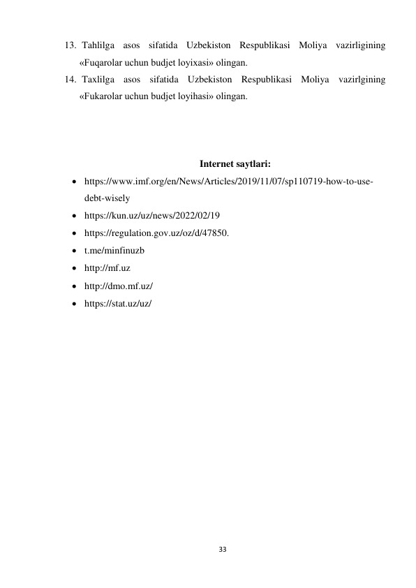 33 
 
13.  Tahlilga asos sifatida Uzbekiston Respublikasi Moliya vazirligining 
«Fuqarolar uchun budjet loyixasi» olingan. 
14.  Taxlilga asos sifatida Uzbekiston Respublikasi Moliya vazirlgining 
«Fukarolar uchun budjet loyihasi» olingan. 
 
 
 
Internet saytlari: 
 https://www.imf.org/en/News/Articles/2019/11/07/sp110719-how-to-use-
debt-wisely 
 https://kun.uz/uz/news/2022/02/19 
 https://regulation.gov.uz/oz/d/47850. 
 t.me/minfinuzb 
 http://mf.uz 
 http://dmo.mf.uz/ 
 https://stat.uz/uz/ 
