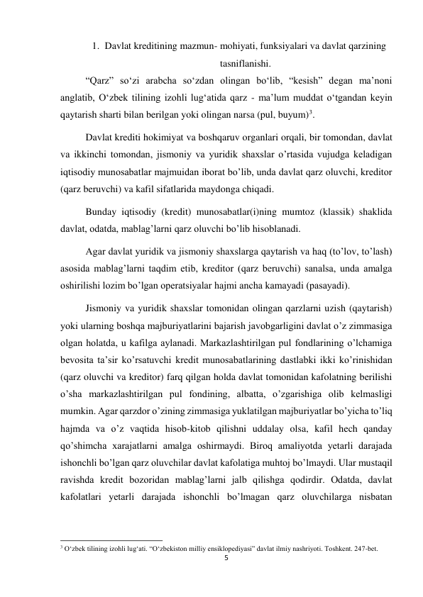 5 
 
1. Davlat kreditining mazmun- mohiyati, funksiyalari va davlat qarzining 
tasniflanishi. 
“Qarz” soʻzi arabcha soʻzdan olingan boʻlib, “kesish” degan ma’noni 
anglatib, Oʻzbek tilining izohli lug‘atida qarz - ma’lum muddat oʻtgandan keyin 
qaytarish sharti bilan berilgan yoki olingan narsa (pul, buyum)3. 
Davlat krediti hokimiyat va boshqaruv organlari orqali, bir tomondan, davlat 
va ikkinchi tomondan, jismoniy va yuridik shaxslar oʼrtasida vujudga keladigan 
iqtisodiy munosabatlar majmuidan iborat boʼlib, unda davlat qarz oluvchi, kreditor 
(qarz beruvchi) va kafil sifatlarida maydonga chiqadi. 
Bunday iqtisodiy (kredit) munosabatlar(i)ning mumtoz (klassik) shaklida 
davlat, odatda, mablagʼlarni qarz oluvchi boʼlib hisoblanadi. 
Аgar davlat yuridik va jismoniy shaxslarga qaytarish va haq (toʼlov, toʼlash) 
asosida mablagʼlarni taqdim etib, kreditor (qarz beruvchi) sanalsa, unda amalga 
oshirilishi lozim boʼlgan operatsiyalar hajmi ancha kamayadi (pasayadi). 
Jismoniy va yuridik shaxslar tomonidan olingan qarzlarni uzish (qaytarish) 
yoki ularning boshqa majburiyatlarini bajarish javobgarligini davlat oʼz zimmasiga 
olgan holatda, u kafilga aylanadi. Markazlashtirilgan pul fondlarining oʼlchamiga 
bevosita taʼsir koʼrsatuvchi kredit munosabatlarining dastlabki ikki koʼrinishidan 
(qarz oluvchi va kreditor) farq qilgan holda davlat tomonidan kafolatning berilishi 
oʼsha markazlashtirilgan pul fondining, albatta, oʼzgarishiga olib kelmasligi 
mumkin. Аgar qarzdor oʼzining zimmasiga yuklatilgan majburiyatlar boʼyicha toʼliq 
hajmda va oʼz vaqtida hisob-kitob qilishni uddalay olsa, kafil hech qanday 
qoʼshimcha xarajatlarni amalga oshirmaydi. Biroq amaliyotda yetarli darajada 
ishonchli boʼlgan qarz oluvchilar davlat kafolatiga muhtoj boʼlmaydi. Ular mustaqil 
ravishda kredit bozoridan mablagʼlarni jalb qilishga qodirdir. Odatda, davlat 
kafolatlari yetarli darajada ishonchli boʼlmagan qarz oluvchilarga nisbatan 
                                                           
3 O‘zbek tilining izohli lug‘ati. “O‘zbekiston milliy ensiklopediyasi” davlat ilmiy nashriyoti. Toshkent. 247-bet. 
