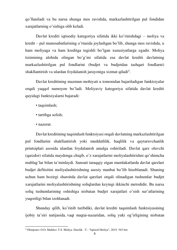 6 
 
qoʼllaniladi va bu narsa shunga mos ravishda, markazlashtirilgan pul fondidan 
xarajatlarning oʼsishiga olib keladi. 
Davlat krediti iqtisodiy kategoriya sifatida ikki koʼrinishdagi – moliya va 
kredit – pul munosabatlarining oʼrtasida joylashgan boʼlib, shunga mos ravishda, u 
ham moliyaga va ham kreditga tegishli boʼlgan xususiyatlarga egadir. Moliya 
tizimining alohida olingan boʼgʼini sifatida esa davlat krediti davlatning 
markazlashtirilgan pul fondlarini (budjet va budjetdan tashqari fondlarni) 
shakllantirish va ulardan foydalanish jarayoniga xizmat qiladi4. 
Davlat kreditining mazmun-mohiyati u tomonidan bajariladigan funktsiyalar 
orqali yaqqol namoyon boʼladi. Moliyaviy kategoriya sifatida davlat krediti 
quyidagi funktsiyalarni bajaradi: 
• taqsimlash; 
• tartibga solish; 
• nazorat. 
Davlat kreditining taqsimlash funktsiyasi orqali davlatning markazlashtirilgan 
pul fondlarini shakllantirish yoki muddatlilik, haqlilik va qaytaruvchanlik 
printsiplari asosida ulardan foydalanish amalga oshiriladi. Davlat qarz oluvchi 
(qarzdor) sifatida maydonga chiqib, oʼz xarajatlarini moliyalashtirishni qoʼshimcha 
mablagʼlar bilan taʼminlaydi. Sanoati taraqqiy etgan mamlakatlarda davlat qarzlari 
budjet defitsitini moliyalashtirishning asosiy manbai boʼlib hisoblanadi. Shuning 
uchun ham hozirgi sharoitda davlat qarzlari orqali olinadigan tushumlar budjet 
xarajatlarini moliyalashtirishning soliqlardan keyingi ikkinchi metodidir. Bu narsa 
soliq tushumlarining oshishiga nisbatan budjet xarajatlari oʼsish surʼatlarining 
yuqoriligi bilan izohlanadi. 
Shunday qilib, koʼrinib turibdiki, davlat krediti taqsimlash funktsiyasining 
ijobiy taʼsiri natijasida, vaqt nuqtai-nazaridan, soliq yuki ogʼirligining nisbatan 
                                                           
4 Olimjonov O.O, Malikov T.S. Moliya. Darslik. -T.: “Iqtisod-Moliya”, 2019. 565-bet. 
