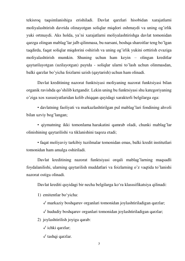 7 
 
tekisroq taqsimlanishiga erishiladi. Davlat qarzlari hisobidan xarajatlarni 
moliyalashtirish davrida olinayotgan soliqlar miqdori oshmaydi va uning ogʼirlik 
yuki ortmaydi. Аks holda, yaʼni xarajatlarni moliyalashtirishga davlat tomonidan 
qarzga olingan mablagʼlar jalb qilinmasa, bu narsani, boshqa sharoitlar teng boʼlgan 
taqdirda, faqat soliqlar miqdorini oshirish va uning ogʼirlik yukini orttirish evaziga 
moliyalashtirish mumkin. Shuning uchun ham keyin – olingan kreditlar 
qaytarilayotgan (uzilayotgan) paytda - soliqlar ularni toʼlash uchun olinmasdan, 
balki qarzlar boʼyicha foizlarni uzish (qaytarish) uchun ham olinadi. 
Davlat kreditining nazorat funktsiyasi moliyaning nazorat funktsiyasi bilan 
organik ravishda qoʼshilib ketgandir. Lekin uning bu funktsiyasi shu kategoriyaning 
oʼziga xos xususiyatlaridan kelib chiqqan quyidagi xarakterli belgilarga ega: 
• davlatning faoliyati va markazlashtirilgan pul mablagʼlari fondining ahvoli 
bilan uzviy bogʼlangan; 
• qiymatning ikki tomonlama harakatini qamrab oladi, chunki mablagʼlar 
olinishining qaytarilishi va tiklanishini taqoza etadi; 
• faqat moliyaviy tarkibiy tuzilmalar tomonidan emas, balki kredit institutlari 
tomonidan ham amalga oshiriladi. 
Davlat kreditining nazorat funktsiyasi orqali mablagʼlarning maqsadli 
foydalanilishi, ularning qaytarilish muddatlari va foizlarning oʼz vaqtida toʼlanishi 
nazorat ostiga olinadi. 
Davlat krediti quyidagi bir necha belgilarga koʻra klasssifikatsiya qilinadi:  
1) emitentlar boʻyicha:  
✓ markaziy boshqaruv organlari tomonidan joylashtiriladigan qarzlar;  
✓ hududiy boshqaruv organlari tomonidan joylashtiriladigan qarzlar;  
2) joylashtirilish joyiga qarab:  
✓ ichki qarzlar;  
✓ tashqi qarzlar.  
