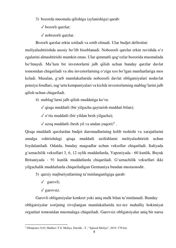 8 
 
3) bozorda muomala qilishiga (aylanishiga) qarab:  
✓ bozorli qarzlar; 
✓ nobozorli qarzlar. 
Bozorli qarzlar erkin sotiladi va sotib olinadi. Ular budjet defitsitini 
moliyalashtirishda asosiy boʻlib hisoblanadi. Nobozorli qarzlar erkin ravishda oʻz 
egalarini almashtirishi mumkin emas. Ular qimmatli qog‘ozlar bozorida muomalada 
boʻlmaydi. Maʼlum bir investorlarni jalb qilish uchun bunday qarzlar davlat 
tomonidan chiqariladi va shu investorlarning oʻziga xos boʻlgan manfaatlariga mos 
keladi. Masalan, g‘arb mamlakatlarida nobozorli davlat obligatsiyalari nodavlat 
pensiya fondlari, sug‘urta kompaniyalari va kichik investorlarning mablag‘larini jalb 
qilish uchun chiqariladi.  
4) mablag‘larni jalb qilish muddatiga koʻra:  
✓ qisqa muddatli (bir yilgacha qaytarish muddati bilan);  
✓ oʻrta muddatli (bir yildan besh yilgacha);  
✓ uzoq muddatli (besh yil va undan yuqori)5 .  
Qisqa muddatli qarzlardan budjet daromadlarining kelib tushishi va xarajatlarini 
amalga 
oshirishdagi 
qisqa 
muddatli 
uzilishlarni 
moliyalashtirish 
uchun 
foydalaniladi. Odatda, bunday maqsadlar uchun veksellar chiqariladi. Italiyada 
g‘aznachilik veksellari 3, 6, 12 oylik muddatlarda, Yaponiyada - 60 kunlik, Buyuk 
Britaniyada - 91 kunlik muddatlarda chiqariladi. G‘aznachilik veksellari ikki 
yilgachalik muddatlarda chiqariladigan Germaniya bundan mustasnodir. 
5) qarziy majburiyatlarning taʼminlanganligiga qarab:  
✓   garovli; 
✓ garovsiz.  
Garovli obligatsiyalar konkret yoki aniq mulk bilan taʼminlanadi. Bunday 
obligatsiyalar xorijning rivojlangan mamlakatlarida tez-tez mahalliy hokimiyat 
organlari tomonidan muomalaga chiqariladi. Garovsiz obligatsiyalar aniq bir narsa 
                                                           
5 Olimjonov O.O, Malikov T.S. Moliya. Darslik. -T.: “Iqtisod-Moliya”, 2019. 570-bet. 
