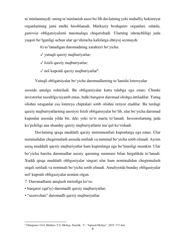 9 
 
taʼminlanmaydi: uning taʼminlanish asosi boʻlib davlatning yoki mahalliy hokimiyat 
organlarining jami mulki hisoblanadi. Markaziy boshqaruv organlari, odatda, 
garovsiz obligatsiyalarni muomalaga chiqarishadi. Ularning ishonchliligi juda 
yuqori boʻlganligi uchun ular qoʻshimcha kafolatga ehtiyoj sezmaydi.  
6) toʻlanadigan daromadning xarakteri boʻyicha:  
✓ yutuqli qarziy majburiyatlar;  
✓ foizli qarziy majburiyatlar;  
✓ nol kuponli qarziy majburiyatlar6.  
          Yutuqli obligatsiyalar boʻyicha daromadlarning toʻlanishi lotereyalar 
asosida amalga oshiriladi. Bu obligatsiyalar katta talabga ega emas. Chunki 
investorlar tasodifga tayanib emas, balki barqaror daromad olishga intiladilar. Yutuq 
olishni istaganlar esa lotereya chiptalari sotib olishni ixtiyor etadilar. Bu turdagi 
qarziy majburiyatlarning asosiysi foizli obligatsiyalar boʻlib, ular boʻyicha daromad 
kuponlar asosida yilda bir, ikki yoki toʻrt marta toʻlanadi. Investorlarning juda 
koʻpchiligi ana shunday qarziy majburiyatlarni ma’qul koʻrishadi. 
Davlatning qisqa muddatli qarziy instrumentlari kuponlarga ega emas. Ular 
nominalidan chegirmalash asosida sotiladi va nominal bo‘yicha sotib olinadi. Ayrim 
uzoq muddatli qarziy majburiyatlar ham kuponlarga ega bo‘lmasligi mumkin. Ular 
bo‘yicha barcha daromadlar asosiy qarzning summasi bilan birgalikda to‘lanadi. 
Xuddi qisqa muddatli obligasiyalar singari ular ham nominalidan chegirmalash 
orqali sotiladi va nominali bo‘yicha sotib olinadi. Amaliyotda bunday obligasiyalar 
nol' kuponli obligasiyalar nomini olgan. 
7. Daromadlarni aniqlash metodiga ko‘ra: 
• barqaror (qat'iy) daromadli qarziy majburiyatlar; 
• “suzuvchan” daromadli qarziy majburiyatlar. 
                                                           
6 Olimjonov O.O, Malikov T.S. Moliya. Darslik. -T.: “Iqtisod-Moliya”, 2019. 571-bet. 
