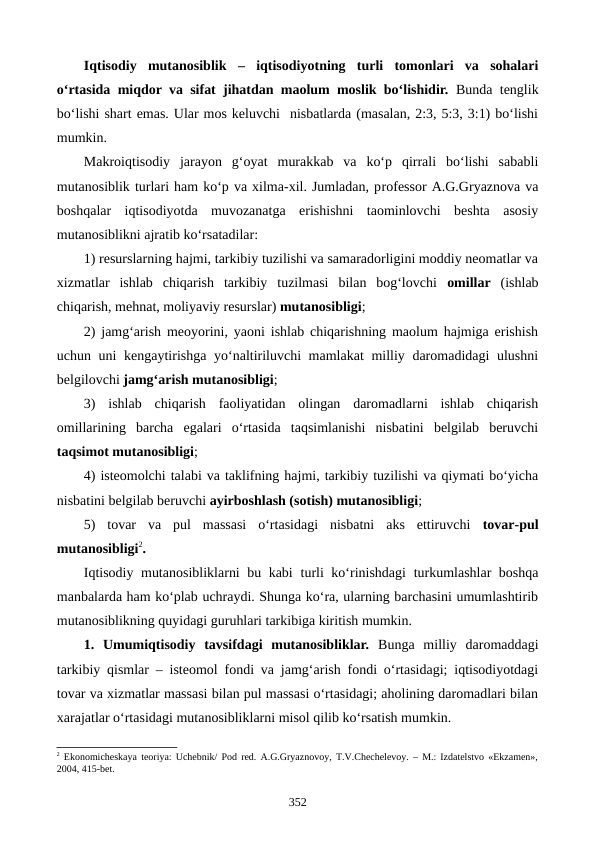 Iqtisodiy  mutanosiblik –  iqtisodiyotning  turli  tomonlari  va  sohalari
o‘rtasida miqdor va sifat jihatdan maolum moslik bo‘lishidir. Bunda tenglik
bo‘lishi shart emas. Ular mos keluvchi  nisbatlarda (masalan, 2:3, 5:3, 3:1) bo‘lishi
mumkin.
Makroiqtisodiy  jarayon  g‘oyat  murakkab  va  ko‘p  qirrali  bo‘lishi  sababli
mutanosiblik turlari ham ko‘p va xilma-xil. Jumladan, professor A.G.Gryaznova va
boshqalar  iqtisodiyotda  muvozanatga  erishishni  taominlovchi  beshta  asosiy
mutanosiblikni ajratib ko‘rsatadilar:
1) resurslarning hajmi, tarkibiy tuzilishi va samaradorligini moddiy neomatlar va
xizmatlar  ishlab  chiqarish  tarkibiy  tuzilmasi  bilan  bog‘lovchi  omillar  (ishlab
chiqarish, mehnat, moliyaviy resurslar) mutanosibligi; 
2) jamg‘arish meoyorini, yaoni ishlab chiqarishning maolum hajmiga erishish
uchun uni kengaytirishga yo‘naltiriluvchi  mamlakat  milliy daromadidagi ulushni
belgilovchi jamg‘arish mutanosibligi;
3)  ishlab  chiqarish  faoliyatidan  olingan  daromadlarni  ishlab  chiqarish
omillarining  barcha  egalari  o‘rtasida  taqsimlanishi  nisbatini  belgilab  beruvchi
taqsimot mutanosibligi;
4) isteomolchi talabi va taklifning hajmi, tarkibiy tuzilishi va qiymati bo‘yicha
nisbatini belgilab beruvchi ayirboshlash (sotish) mutanosibligi;
5)  tovar  va  pul  massasi  o‘rtasidagi  nisbatni  aks  ettiruvchi  tovar-pul
mutanosibligi2. 
Iqtisodiy mutanosibliklarni bu kabi turli ko‘rinishdagi  turkumlashlar boshqa
manbalarda ham ko‘plab uchraydi. Shunga ko‘ra, ularning barchasini umumlashtirib
mutanosiblikning quyidagi guruhlari tarkibiga kiritish mumkin.
1.  Umumiqtisodiy  tavsifdagi  mutanosibliklar. Bunga  milliy  daromaddagi
tarkibiy qismlar – isteomol fondi va jamg‘arish fondi o‘rtasidagi; iqtisodiyotdagi
tovar va xizmatlar massasi bilan pul massasi o‘rtasidagi; aholining daromadlari bilan
xarajatlar o‘rtasidagi mutanosibliklarni misol qilib ko‘rsatish mumkin.
2 Ekonomichеskaya tеoriya: Uchеbnik/ Pod rеd. A.G.Gryaznovoy, T.V.Chеchеlеvoy. – M.: Izdatеlstvo «Ekzamеn»,
2004, 415-bеt. 
352
