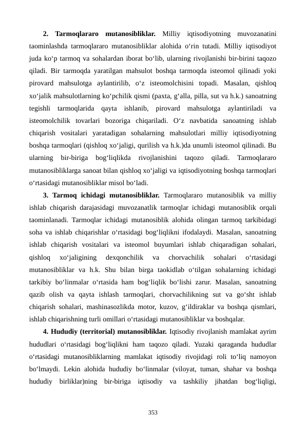 2.  Tarmoqlararo  mutanosibliklar. Milliy  iqtisodiyotning  muvozanatini
taominlashda tarmoqlararo mutanosibliklar alohida o‘rin tutadi. Milliy iqtisodiyot
juda ko‘p tarmoq va sohalardan iborat bo‘lib, ularning rivojlanishi bir-birini taqozo
qiladi. Bir tarmoqda yaratilgan mahsulot boshqa tarmoqda isteomol qilinadi yoki
pirovard  mahsulotga  aylantirilib,  o‘z  isteomolchisini  topadi.  Masalan,  qishloq
xo‘jalik mahsulotlarning ko‘pchilik qismi (paxta, g‘alla, pilla, sut va h.k.) sanoatning
tegishli  tarmoqlarida  qayta  ishlanib,  pirovard  mahsulotga  aylantiriladi  va
isteomolchilik  tovarlari  bozoriga  chiqariladi.  O‘z  navbatida  sanoatning  ishlab
chiqarish  vositalari  yaratadigan  sohalarning  mahsulotlari  milliy  iqtisodiyotning
boshqa tarmoqlari (qishloq xo‘jaligi, qurilish va h.k.)da unumli isteomol qilinadi. Bu
ularning  bir-biriga  bog‘liqlikda  rivojlanishini  taqozo  qiladi.  Tarmoqlararo
mutanosibliklarga sanoat bilan qishloq xo‘jaligi va iqtisodiyotning boshqa tarmoqlari
o‘rtasidagi mutanosibliklar misol bo‘ladi.
3.  Tarmoq  ichidagi  mutanosibliklar. Tarmoqlararo  mutanosiblik  va  milliy
ishlab chiqarish darajasidagi muvozanatlik tarmoqlar ichidagi mutanosiblik orqali
taominlanadi. Tarmoqlar ichidagi mutanosiblik alohida olingan tarmoq tarkibidagi
soha va ishlab chiqarishlar o‘rtasidagi bog‘liqlikni ifodalaydi. Masalan, sanoatning
ishlab  chiqarish  vositalari  va  isteomol  buyumlari  ishlab  chiqaradigan  sohalari,
qishloq  xo‘jaligining  dexqonchilik  va  chorvachilik  sohalari  o‘rtasidagi
mutanosibliklar  va  h.k.  Shu  bilan  birga  taokidlab  o‘tilgan  sohalarning  ichidagi
tarkibiy bo‘linmalar o‘rtasida ham bog‘liqlik bo‘lishi zarur. Masalan, sanoatning
qazib  olish  va  qayta  ishlash  tarmoqlari,  chorvachilikning  sut  va  go‘sht  ishlab
chiqarish sohalari, mashinasozlikda motor, kuzov, g‘ildiraklar va boshqa qismlari,
ishlab chiqarishning turli omillari o‘rtasidagi mutanosibliklar va boshqalar.
4. Hududiy (territorial) mutanosibliklar. Iqtisodiy rivojlanish mamlakat ayrim
hududlari  o‘rtasidagi  bog‘liqlikni  ham  taqozo  qiladi.  Yuzaki  qaraganda  hududlar
o‘rtasidagi  mutanosibliklarning  mamlakat  iqtisodiy  rivojidagi  roli  to‘liq  namoyon
bo‘lmaydi. Lekin alohida hududiy bo‘linmalar (viloyat, tuman, shahar va boshqa
hududiy  birliklar)ning  bir-biriga  iqtisodiy  va  tashkiliy  jihatdan  bog‘liqligi,
353
