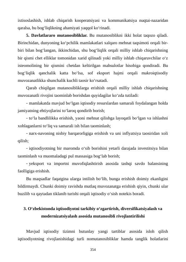 ixtisoslashish, ishlab chiqarish kooperatsiyasi va kommunikatsiya nuqtai-nazaridan
qaralsa, bu bog‘liqlikning ahamiyati yaqqol ko‘rinadi.
5. Davlatlararo mutanosibliklar. Bu mutanosiblikni ikki holat taqozo qiladi.
Birinchidan, dunyoning ko‘pchilik mamlakatlari xalqaro mehnat taqsimoti orqali bir-
biri bilan bog‘langan, ikkinchidan, shu bog‘liqlik orqali milliy ishlab chiqarishning
bir qismi chet elliklar tomonidan xarid qilinadi yoki milliy ishlab chiqaruvchilar o‘z
isteomolining bir qismini chetdan keltirilgan mahsulotlar hisobiga qondiradi. Bu
bog‘liqlik  qanchalik  katta  bo‘lsa,  sof  eksport  hajmi  orqali  makroiqtisodiy
muvozanatlikka shunchalik kuchli taosir ko‘rsatadi.
Qarab chiqilgan mutanosibliklarga erishish orqali milliy ishlab chiqarishning
muvozanatli rivojini taominlab borishdan quyidagilar ko‘zda tutiladi:
- mamlakatda mavjud bo‘lgan iqtisodiy resurslardan samarali foydalangan holda
jamiyatning ehtiyojlarini to‘laroq qondirib borish;
- to‘la bandlilikka erishish, yaoni mehnat qilishga layoqatli bo‘lgan va ishlashni
xohlaganlarni to‘liq va samarali ish bilan taominlash;
- narx-navoning nisbiy barqarorligiga erishish va uni inflyatsiya taosiridan xoli
qilish;
- iqtisodiyotning bir maromda o‘sib borishini yetarli darajada investitsiya bilan
taominlash va muomaladagi pul massasiga bog‘lab borish;
- yeksport  va  importni  muvofiqlashtirish  asosida  tashqi  savdo  balansining
faolligiga erishish.
Bu maqsadlar faqatgina ularga intilish bo‘lib, bunga erishish doimiy ekanligini
bildirmaydi. Chunki doimiy ravishda mutlaq muvozanatga erishish qiyin, chunki ular
buzilib va qaytadan tiklanib turishi orqali iqtisodiy o‘sish notekis boradi.
3. O‘zbekistonda iqtisodiyotni tarkibiy o‘zgartirish, diversifikatsiyalash va
modernizatsiyalash asosida mutanosibli rivojlantirilishi
Mavjud  iqtisodiy  tizimni butunlay  yangi  tartiblar  asosida  isloh  qilish
iqtisodiyotning  rivojlanishidagi  turli nomutanosibliklar hamda tanglik  holatlarini
354
