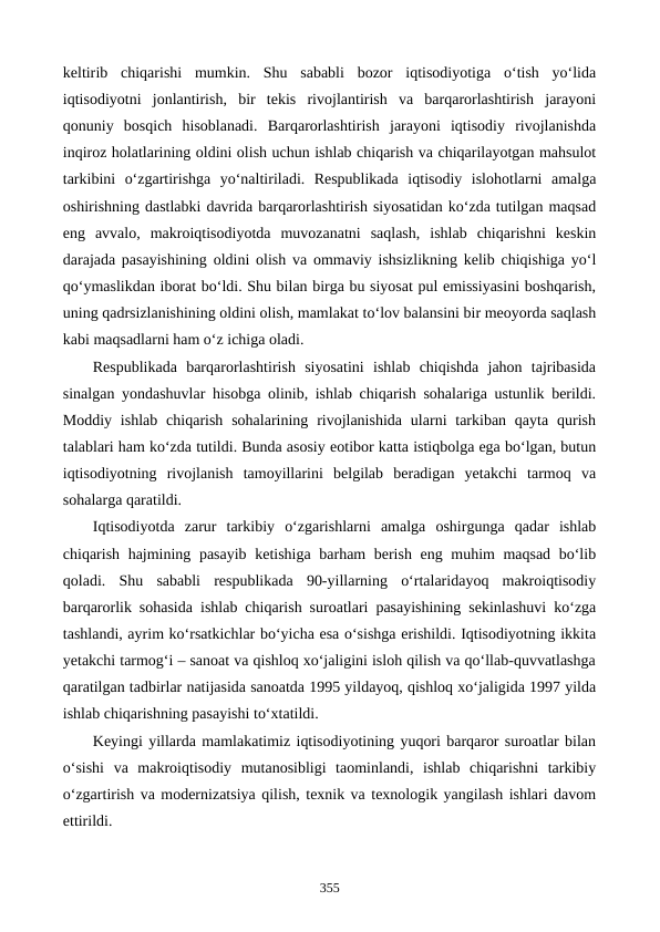 keltirib  chiqarishi  mumkin.  Shu  sababli  bozor  iqtisodiyotiga  o‘tish  yo‘lida
iqtisodiyotni  jonlantirish,  bir  tekis  rivojlantirish  va  barqarorlashtirish  jarayoni
qonuniy  bosqich  hisoblanadi.  Barqarorlashtirish  jarayoni  iqtisodiy  rivojlanishda
inqiroz holatlarining oldini olish uchun ishlab chiqarish va chiqarilayotgan mahsulot
tarkibini  o‘zgartirishga  yo‘naltiriladi.  Respublikada  iqtisodiy  islohotlarni  amalga
oshirishning dastlabki davrida barqarorlashtirish siyosatidan ko‘zda tutilgan maqsad
eng  avvalo,  makroiqtisodiyotda  muvozanatni  saqlash,  ishlab  chiqarishni  keskin
darajada pasayishining oldini olish va ommaviy ishsizlikning kelib chiqishiga yo‘l
qo‘ymaslikdan iborat bo‘ldi. Shu bilan birga bu siyosat pul emissiyasini boshqarish,
uning qadrsizlanishining oldini olish, mamlakat to‘lov balansini bir meoyorda saqlash
kabi maqsadlarni ham o‘z ichiga oladi.
Respublikada  barqarorlashtirish  siyosatini  ishlab  chiqishda  jahon  tajribasida
sinalgan yondashuvlar hisobga olinib, ishlab chiqarish sohalariga ustunlik berildi.
Moddiy  ishlab  chiqarish  sohalarining  rivojlanishida  ularni  tarkiban  qayta  qurish
talablari ham ko‘zda tutildi. Bunda asosiy eotibor katta istiqbolga ega bo‘lgan, butun
iqtisodiyotning  rivojlanish  tamoyillarini  belgilab  beradigan  yetakchi  tarmoq  va
sohalarga qaratildi.
Iqtisodiyotda  zarur  tarkibiy  o‘zgarishlarni  amalga  oshirgunga  qadar  ishlab
chiqarish hajmining pasayib ketishiga barham berish eng muhim maqsad bo‘lib
qoladi.  Shu  sababli  respublikada  90-yillarning  o‘rtalaridayoq  makroiqtisodiy
barqarorlik sohasida ishlab chiqarish suroatlari pasayishining sekinlashuvi ko‘zga
tashlandi, ayrim ko‘rsatkichlar bo‘yicha esa o‘sishga erishildi. Iqtisodiyotning ikkita
yetakchi tarmog‘i – sanoat va qishloq xo‘jaligini isloh qilish va qo‘llab-quvvatlashga
qaratilgan tadbirlar natijasida sanoatda 1995 yildayoq, qishloq xo‘jaligida 1997 yilda
ishlab chiqarishning pasayishi to‘xtatildi. 
Keyingi yillarda mamlakatimiz iqtisodiyotining yuqori barqaror suroatlar bilan
o‘sishi  va  makroiqtisodiy  mutanosibligi  taominlandi,  ishlab  chiqarishni  tarkibiy
o‘zgartirish va modernizatsiya qilish, texnik va texnologik yangilash ishlari davom
ettirildi. 
355
