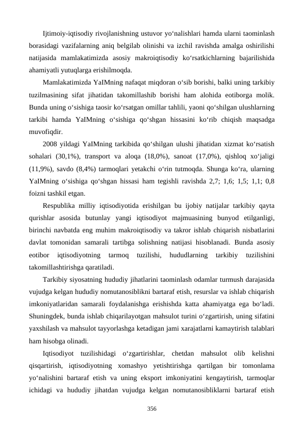 Ijtimoiy-iqtisodiy rivojlanishning ustuvor yo‘nalishlari hamda ularni taominlash
borasidagi vazifalarning aniq belgilab olinishi va izchil ravishda amalga oshirilishi
natijasida  mamlakatimizda  asosiy  makroiqtisodiy  ko‘rsatkichlarning  bajarilishida
ahamiyatli yutuqlarga erishilmoqda. 
Mamlakatimizda YaIMning nafaqat miqdoran o‘sib borishi, balki uning tarkibiy
tuzilmasining  sifat  jihatidan  takomillashib  borishi  ham  alohida  eotiborga  molik.
Bunda uning o‘sishiga taosir ko‘rsatgan omillar tahlili, yaoni qo‘shilgan ulushlarning
tarkibi  hamda  YaIMning  o‘sishiga  qo‘shgan  hissasini  ko‘rib  chiqish  maqsadga
muvofiqdir.  
2008 yildagi YaIMning tarkibida qo‘shilgan ulushi jihatidan xizmat ko‘rsatish
sohalari  (30,1%),  transport  va  aloqa  (18,0%),  sanoat  (17,0%),  qishloq  xo‘jaligi
(11,9%), savdo (8,4%) tarmoqlari yetakchi o‘rin tutmoqda. Shunga ko‘ra, ularning
YaIMning o‘sishiga qo‘shgan hissasi ham tegishli ravishda 2,7; 1,6; 1,5; 1,1; 0,8
foizni tashkil etgan.
Respublika milliy iqtisodiyotida erishilgan bu ijobiy natijalar tarkibiy qayta
qurishlar  asosida  butunlay  yangi  iqtisodiyot  majmuasining  bunyod  etilganligi,
birinchi navbatda eng muhim makroiqtisodiy va takror ishlab chiqarish nisbatlarini
davlat tomonidan samarali tartibga solishning natijasi hisoblanadi. Bunda asosiy
eotibor  iqtisodiyotning  tarmoq  tuzilishi,  hududlarning  tarkibiy  tuzilishini
takomillashtirishga qaratiladi.
Tarkibiy siyosatning hududiy jihatlarini taominlash odamlar turmush darajasida
vujudga kelgan hududiy nomutanosiblikni bartaraf etish, resurslar va ishlab chiqarish
imkoniyatlaridan samarali foydalanishga erishishda katta ahamiyatga ega bo‘ladi.
Shuningdek, bunda ishlab chiqarilayotgan mahsulot turini o‘zgartirish, uning sifatini
yaxshilash va mahsulot tayyorlashga ketadigan jami xarajatlarni kamaytirish talablari
ham hisobga olinadi.
Iqtisodiyot  tuzilishidagi  o‘zgartirishlar,  chetdan  mahsulot  olib  kelishni
qisqartirish,  iqtisodiyotning  xomashyo  yetishtirishga  qartilgan  bir  tomonlama
yo‘nalishini  bartaraf etish va uning eksport  imkoniyatini kengaytirish, tarmoqlar
ichidagi  va  hududiy  jihatdan  vujudga  kelgan  nomutanosibliklarni  bartaraf  etish
356
