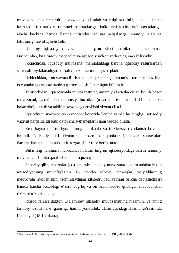 muvozanat bozor sharoitida, avvalo, yalpi talab va yalpi taklifning teng kelishida
ko‘rinadi. Bu  nafaqat  isteomol  neomatlariga,  balki  ishlab  chiqarish  vositalariga,
ishchi  kuchiga  hamda  barcha  iqtisodiy  faoliyat  natijalariga  umumiy  talab  va
taklifning muvofiq kelishidir.
Umumiy  iqtisodiy  muvozanat  bir  qator  shart-sharoitlarni  taqozo  etadi.
Birinchidan, bu ijtimoiy maqsadlar va iqtisodiy imkoniyatlarning mos kelishidir.
Ikkinchidan, iqtisodiy muvozanat mamlakatdagi barcha iqtisodiy resurslardan
samarali foydalanadigan xo‘jalik mexanizmini taqozo qiladi.
Uchinchidan,  muvozanatli  ishlab  chiqarishning  umumiy  tarkibiy  tuzilishi
isteomolning tarkibiy tuzilishiga mos kelishi lozimligini bildiradi. 
To‘rtinchidan, iqtisodiyotda muvozanatning umumiy shart-sharoitlari bo‘lib bozor
muvozanati,  yaoni  barcha  asosiy  bozorlar  (tovarlar,  resurslar,  ishchi  kuchi  va
hokazolar)da talab va taklif muvozanatga erishishi xizmat qiladi.
Iqtisodiy muvozanat erkin raqobat bozorida barcha xaridorlar tengligi, iqtisodiy
vaziyat barqarorligi kabi qator shart-sharoitlarni ham taqozo qiladi.
Real hayotda iqtisodiyot doimiy harakatda va to‘xtovsiz rivojlanish holatida
bo‘ladi.  Iqtisodiy  sikl  fazalarida,  bozor  konoyunkturasi,  bozor  suboektlari
daromadlari va talabi tarkibida o‘zgarishlar ro‘y berib turadi.
Bularning hammasi muvozanat holatini turg‘un iqtisodiyotdagi shartli umumiy
muvozanat sifatida qarab chiqishni taqozo qiladi.
Shunday qilib, makrodarajada umumiy iqtisodiy muvozanat – bu mamlakat butun
iqtisodiyotining  muvofiqligidir.  Bu  barcha  sohalar,  tarmoqlar,  xo‘jaliklarning
meoyorida rivojlanishini taominlaydigan iqtisodiy faoliyatning barcha qatnashchilari
hamda barcha bozordagi o‘zaro bog‘liq va bir-birini taqozo qiladigan muvozanatlar
tizimini o‘z ichiga oladi.
Iqtisod fanlari doktori O.Hamroev iqtisodiy muvozanatning mazmuni va uning
tarkibiy tuzilishini o‘rganishga tizimli yondashib, ularni quyidagi chizma ko‘rinishida
ifodalaydi (18.1-chizma)1.
1 Hamroyev O.H. Iqtisodiy muvozanat va uni ta’minlash mехanizmlari. – T.: TDIU, 2004, 35-b. 
344

