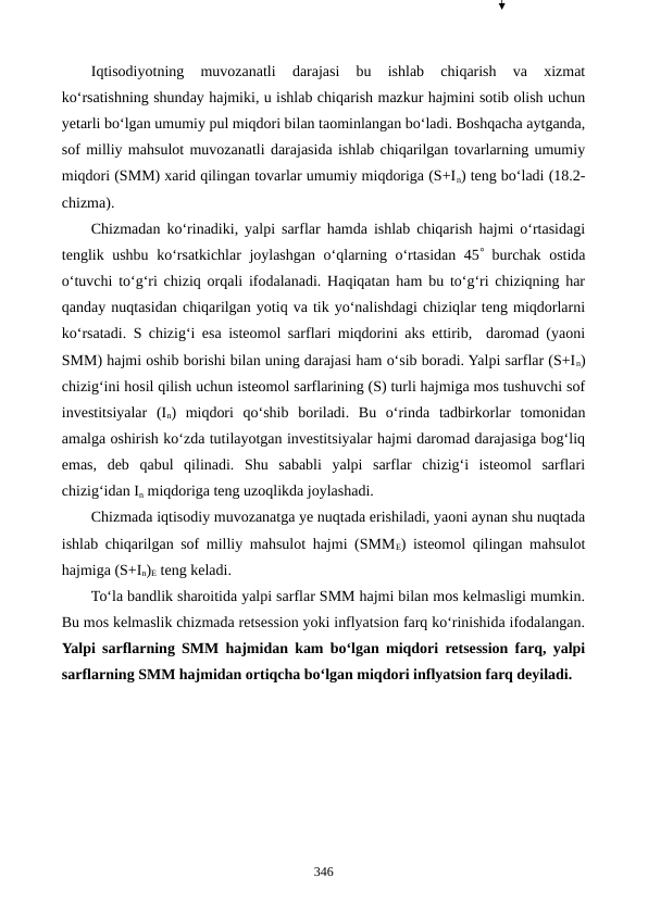 Iqtisodiyotning  muvozanatli  darajasi  bu  ishlab  chiqarish  va  xizmat
ko‘rsatishning shunday hajmiki, u ishlab chiqarish mazkur hajmini sotib olish uchun
yetarli bo‘lgan umumiy pul miqdori bilan taominlangan bo‘ladi. Boshqacha aytganda,
sof milliy mahsulot muvozanatli darajasida ishlab chiqarilgan tovarlarning umumiy
miqdori (SMM) xarid qilingan tovarlar umumiy miqdoriga (S+In) teng bo‘ladi (18.2-
chizma).
Chizmadan ko‘rinadiki, yalpi sarflar hamda ishlab chiqarish hajmi o‘rtasidagi
tenglik ushbu ko‘rsatkichlar joylashgan o‘qlarning o‘rtasidan 45 burchak ostida
o‘tuvchi to‘g‘ri chiziq orqali ifodalanadi. Haqiqatan ham bu to‘g‘ri chiziqning har
qanday nuqtasidan chiqarilgan yotiq va tik yo‘nalishdagi chiziqlar teng miqdorlarni
ko‘rsatadi. S chizig‘i esa isteomol sarflari miqdorini aks ettirib,  daromad (yaoni
SMM) hajmi oshib borishi bilan uning darajasi ham o‘sib boradi. Yalpi sarflar (S+In)
chizig‘ini hosil qilish uchun isteomol sarflarining (S) turli hajmiga mos tushuvchi sof
investitsiyalar  (In)  miqdori  qo‘shib  boriladi.  Bu  o‘rinda  tadbirkorlar  tomonidan
amalga oshirish ko‘zda tutilayotgan investitsiyalar hajmi daromad darajasiga bog‘liq
emas,  deb  qabul  qilinadi.  Shu  sababli  yalpi  sarflar  chizig‘i  isteomol  sarflari
chizig‘idan In miqdoriga teng uzoqlikda joylashadi. 
Chizmada iqtisodiy muvozanatga ye nuqtada erishiladi, yaoni aynan shu nuqtada
ishlab chiqarilgan sof milliy mahsulot hajmi (SMME) isteomol qilingan mahsulot
hajmiga (S+In)E teng keladi.       
To‘la bandlik sharoitida yalpi sarflar SMM hajmi bilan mos kelmasligi mumkin.
Bu mos kelmaslik chizmada retsession yoki inflyatsion farq ko‘rinishida ifodalangan.
Yalpi sarflarning SMM hajmidan kam bo‘lgan miqdori retsession farq, yalpi
sarflarning SMM hajmidan ortiqcha bo‘lgan miqdori inflyatsion farq deyiladi.
346
