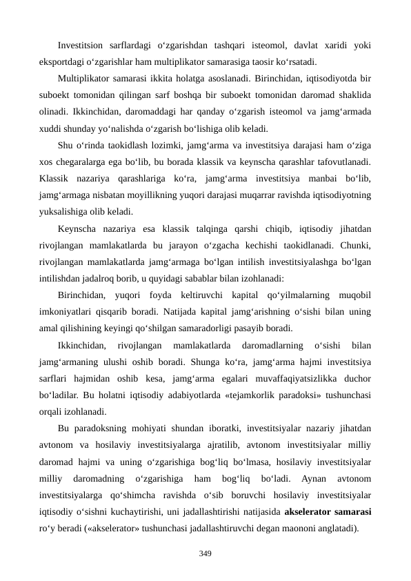 Investitsion  sarflardagi  o‘zgarishdan  tashqari  isteomol,  davlat  xaridi  yoki
eksportdagi o‘zgarishlar ham multiplikator samarasiga taosir ko‘rsatadi.
Multiplikator samarasi ikkita holatga asoslanadi. Birinchidan, iqtisodiyotda bir
suboekt tomonidan qilingan sarf boshqa bir suboekt tomonidan daromad shaklida
olinadi. Ikkinchidan, daromaddagi har qanday o‘zgarish isteomol va jamg‘armada
xuddi shunday yo‘nalishda o‘zgarish bo‘lishiga olib keladi.
Shu o‘rinda taokidlash lozimki, jamg‘arma va investitsiya darajasi ham o‘ziga
xos chegaralarga ega bo‘lib, bu borada klassik va keynscha qarashlar tafovutlanadi.
Klassik  nazariya  qarashlariga  ko‘ra,  jamg‘arma  investitsiya  manbai  bo‘lib,
jamg‘armaga nisbatan moyillikning yuqori darajasi muqarrar ravishda iqtisodiyotning
yuksalishiga olib keladi. 
Keynscha  nazariya  esa  klassik  talqinga  qarshi  chiqib,  iqtisodiy  jihatdan
rivojlangan  mamlakatlarda  bu  jarayon  o‘zgacha  kechishi  taokidlanadi.  Chunki,
rivojlangan mamlakatlarda jamg‘armaga bo‘lgan intilish investitsiyalashga bo‘lgan
intilishdan jadalroq borib, u quyidagi sabablar bilan izohlanadi:
Birinchidan,  yuqori  foyda  keltiruvchi  kapital  qo‘yilmalarning  muqobil
imkoniyatlari qisqarib boradi. Natijada kapital jamg‘arishning o‘sishi bilan uning
amal qilishining keyingi qo‘shilgan samaradorligi pasayib boradi.
Ikkinchidan,  rivojlangan  mamlakatlarda  daromadlarning  o‘sishi  bilan
jamg‘armaning ulushi oshib boradi. Shunga ko‘ra, jamg‘arma hajmi investitsiya
sarflari  hajmidan  oshib  kesa,  jamg‘arma  egalari  muvaffaqiyatsizlikka  duchor
bo‘ladilar. Bu holatni iqtisodiy adabiyotlarda «tejamkorlik paradoksi» tushunchasi
orqali izohlanadi.
Bu  paradoksning  mohiyati  shundan  iboratki, investitsiyalar  nazariy  jihatdan
avtonom  va  hosilaviy  investitsiyalarga  ajratilib,  avtonom  investitsiyalar  milliy
daromad  hajmi  va uning o‘zgarishiga  bog‘liq bo‘lmasa, hosilaviy  investitsiyalar
milliy  daromadning  o‘zgarishiga  ham  bog‘liq  bo‘ladi.  Aynan  avtonom
investitsiyalarga  qo‘shimcha  ravishda  o‘sib  boruvchi  hosilaviy  investitsiyalar
iqtisodiy o‘sishni kuchaytirishi, uni jadallashtirishi natijasida akselerator samarasi
ro‘y beradi («akselerator» tushunchasi jadallashtiruvchi degan maononi anglatadi).
349
