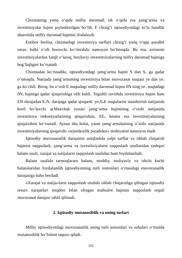 Chizmaning  yotiq  o‘qida  milliy  daromad,  tik  o‘qida  esa  jamg‘arma  va
investitsiyalar hajmi joylashtirilgan bo‘lib, F chizig‘i iqtisodiyotdagi to‘la bandlik
sharoitida milliy daromad hajmini ifodalaydi. 
Eotibor berilsa, chizmadagi investitsiya sarflari chizig‘i yotiq o‘qqa parallel
emas,  balki  o‘sib  boruvchi  ko‘rinishda  namoyon  bo‘lmoqda.  Bu  esa,  avtonom
investitsiyalardan farqli o‘laroq, hosilaviy investitsiyalarning milliy daromad hajmiga
bog‘liqligini ko‘rsatadi.
Chizmadan ko‘rinadiki, iqtisodiyotdagi jamg‘arma hajmi S dan S1 ga qadar
o‘smoqda. Natijada jamg‘armaning investitsiya bilan muvozanat nuqtasi ye dan ye1
ga ko‘chdi. Biroq, bu o‘sish E nuqtadagi milliy daromad hajmi 0N ning ye1 nuqtadagi
0N1  hajmiga qadar qisqarishiga olib keldi. Tegishli ravishda investitsiya hajmi ham
EN darajadan E1N1 darajaga qadar qisqardi. ye1E0E nuqtalarini tutashtirish natijasida
hosil  bo‘luvchi  uchburchak  yuzasi  jamg‘arma  hajmining  o‘sishi  natijasida
investitsiya  imkoniyatlarining  qisqarishini,  EE0 kesma  esa  investitsiyalarning
qisqarishini ko‘rsatadi. Aynan shu holat, yaoni jamg‘armalarning o‘sishi natijasida
investitsiyalarning qisqarishi «tejamkorlik paradoksi» mohiyatini namoyon etadi. 
Iqtisodiy muvozanatlik darajasini aniqlashda yalpi sarflar va ishlab chiqarish
hajmini taqqoslash, jamg‘arma va investitsiyalarni taqqoslash usullaridan tashqari
balans usuli, xarajat va natijalarni taqqoslash usulidan ham foydalaniladi.
Balans  usulida  tarmoqlararo  balans,  moddiy,  moliyaviy  va  ishchi  kuchi
balanslaridan foydalanilib iqtisodiyotning turli tomonlari o‘rtasidagi muvozanatlik
darajasiga baho beriladi.
«Xarajat va natija»larni taqqoslash usulida ishlab chiqarishga qilingan iqtisodiy
resurs  xarajatlari  miqdori  bilan  olingan  mahsulot  hajmini  taqqoslash  orqali
muvozanat darajasi tahlil qilinadi.
2. Iqtisodiy mutanosiblik va uning turlari
Milliy iqtisodiyotdagi muvozanatlik uning turli tomonlari va sohalari o‘rtasida
mutanosiblik bo‘lishini taqozo qiladi.
351
