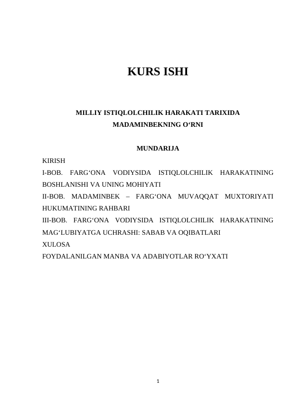 KURS ISHI
MILLIY ISTIQLOLCHILIK HARAKATI TARIXIDA
MADAMINBEKNING O‘RNI 
MUNDARIJA
KIRISH
I-BOB.  FARG‘ONA  VODIYSIDA  ISTIQLOLCHILIK  HARAKATINING
BOSHLANISHI VA UNING MOHIYATI
II-BOB.  MADAMINBEK  –  FARG‘ONA  MUVAQQAT  MUXTORIYATI
HUKUMATINING RAHBARI
III-BOB.  FARG‘ONA  VODIYSIDA  ISTIQLOLCHILIK  HARAKATINING
MAG‘LUBIYATGA UCHRASHI: SABAB VA OQIBATLARI
XULOSA
FOYDALANILGAN MANBA VA ADABIYOTLAR RO‘YXATI
1
