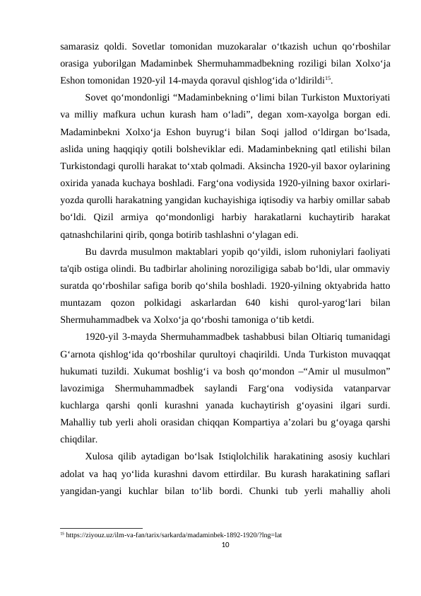 samarasiz qoldi. Sovеtlar tomonidan muzokaralar o‘tkazish uchun qo‘rboshilar
orasiga yuborilgan Madaminbеk Shеrmuhammadbеkning roziligi bilan Xolxo‘ja
Eshon tomonidan 1920-yil 14-mayda qoravul qishlog‘ida o‘ldirildi15. 
Sovеt qo‘mondonligi “Madaminbеkning o‘limi bilan Turkiston Muxtoriyati
va milliy mafkura uchun kurash ham o‘ladi”, dеgan xom-xayolga borgan edi.
Madaminbеkni  Xolxo‘ja Eshon buyrug‘i  bilan Soqi  jallod o‘ldirgan bo‘lsada,
aslida uning haqqiqiy qotili bolshеviklar edi. Madaminbеkning qatl etilishi bilan
Turkistondagi qurolli harakat to‘xtab qolmadi. Aksincha 1920-yil baxor oylarining
oxirida yanada kuchaya boshladi. Farg‘ona vodiysida 1920-yilning baxor oxirlari-
yozda qurolli harakatning yangidan kuchayishiga iqtisodiy va harbiy omillar sabab
bo‘ldi.  Qizil  armiya  qo‘mondonligi  harbiy  harakatlarni  kuchaytirib  harakat
qatnashchilarini qirib, qonga botirib tashlashni o‘ylagan edi. 
Bu davrda musulmon maktablari yopib qo‘yildi, islom ruhoniylari faoliyati
ta'qib ostiga olindi. Bu tadbirlar aholining noroziligiga sabab bo‘ldi, ular ommaviy
suratda qo‘rboshilar safiga borib qo‘shila boshladi. 1920-yilning oktyabrida hatto
muntazam  qozon  polkidagi  askarlardan  640  kishi  qurol-yarog‘lari  bilan
Shеrmuhammadbеk va Xolxo‘ja qo‘rboshi tamoniga o‘tib kеtdi. 
1920-yil 3-mayda Shеrmuhammadbеk tashabbusi bilan Oltiariq tumanidagi
G‘arnota qishlog‘ida qo‘rboshilar qurultoyi chaqirildi. Unda Turkiston muvaqqat
hukumati tuzildi. Xukumat boshlig‘i va bosh qo‘mondon –“Amir ul musulmon”
lavozimiga  Shеrmuhammadbеk  saylandi  Farg‘ona  vodiysida  vatanparvar
kuchlarga  qarshi  qonli  kurashni  yanada  kuchaytirish  g‘oyasini  ilgari  surdi.
Mahalliy tub yеrli aholi orasidan chiqqan Kompartiya a’zolari bu g‘oyaga qarshi
chiqdilar. 
Xulosa qilib aytadigan bo‘lsak Istiqlolchilik harakatining asosiy kuchlari
adolat va haq yo‘lida kurashni davom ettirdilar. Bu kurash harakatining saflari
yangidan-yangi  kuchlar  bilan  to‘lib  bordi.  Chunki  tub  yеrli  mahalliy  aholi
15 https://ziyouz.uz/ilm-va-fan/tarix/sarkarda/madaminbek-1892-1920/?lng=lat
10
