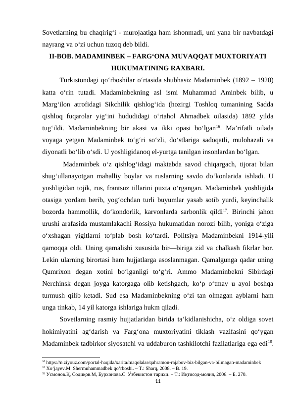 Sovetlarning bu chaqirig‘i - murojaatiga ham ishonmadi, uni yana bir navbatdagi
nayrang va o‘zi uchun tuzoq dеb bildi.
II-BOB. MADAMINBEK – FARG‘ONA MUVAQQAT MUXTORIYATI
HUKUMATINING RAXBARI.
Turkistondagi qo‘rboshilar o‘rtasida shubhasiz Madaminbek (1892 – 1920)
katta  o‘rin  tutadi.  Madaminbekning  asl  ismi  Muhammad  Aminbek  bilib,  u
Marg‘ilon  atrofidagi  Sikchilik  qishlog‘ida  (hozirgi  Toshloq  tumanining  Sadda
qishloq  fuqarolar  yig‘ini  hududidagi  o‘rtahol  Ahmadbek  oilasida)  1892  yilda
tug‘ildi.  Madaminbekning  bir  akasi  va  ikki  opasi  bo‘lgan16.  Ma’rifatli  oilada
voyaga yetgan Madaminbek to‘g‘ri so‘zli, do‘stlariga sadoqatli, mulohazali va
diyonatli bo‘lib o‘sdi. U yoshligidanoq el-yurtga tanilgan insonlardan bo‘lgan.
 Madaminbek o‘z qishlog‘idagi maktabda savod chiqargach, tijorat bilan
shug‘ullanayotgan mahalliy boylar va ruslarning savdo do‘konlarida ishladi. U
yoshligidan tojik, rus, frantsuz tillarini puxta o‘rgangan. Madaminbek yoshligida
otasiga yordam berib, yog‘ochdan turli buyumlar yasab sotib yurdi, keyinchalik
bozorda hammollik, do‘kondorlik, karvonlarda sarbonlik qildi17. Birinchi jahon
urushi arafasida mustamlakachi Rossiya hukumatidan norozi bilib, yoniga o‘ziga
o‘xshagan  yigitlarni  to‘plab  bosh  ko‘tardi.  Politsiya  Madaminbekni  1914-yili
qamoqqa oldi. Uning qamalishi xususida bir—biriga zid va chalkash fikrlar bor.
Lekin ularning birortasi ham hujjatlarga asoslanmagan. Qamalgunga qadar uning
Qumrixon  degan  xotini  bo‘lganligi  to‘g‘ri.  Ammo  Madaminbekni  Sibirdagi
Nerchinsk degan joyga katorgaga olib ketishgach, ko‘p o‘tmay u ayol boshqa
turmush qilib ketadi. Sud esa Madaminbekning o‘zi tan olmagan ayblarni ham
unga tinkab, 14 yil katorga ishlariga hukm qiladi. 
Sovetlarning rasmiy hujjatlaridan birida ta’kidlanishicha, o‘z oldiga sovet
hokimiyatini  ag‘darish  va  Farg‘ona  muxtoriyatini  tiklash  vazifasini  qo‘ygan
Madaminbek tadbirkor siyosatchi va uddaburon tashkilotchi fazilatlariga ega edi18.
16 https://n.ziyouz.com/portal-haqida/xarita/maqolalar/qahramon-rajabov-biz-bilgan-va-bilmagan-madaminbek
17 Xo‘jayev.M  Shermuhammadbek qo’rboshi. – T.: Sharq, 2008. – B. 19.
18 Усмонов.Қ, Содиқов.М, Бурхонова.С  У́збекистон тарихи. – Т.: Иқтисод-молия, 2006. – Б. 270.
11
