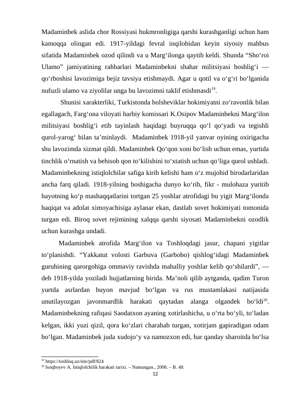 Madaminbek aslida chor Rossiyasi hukmronligiga qarshi kurashganligi uchun ham
kamoqqa  olingan  edi.  1917-yildagi  fevral  inqilobidan  keyin  siyosiy  mahbus
sifatida Madaminbek ozod qilindi va u Marg‘ilonga qaytib keldi. Shunda “Sho‘roi
Ulamo”  jamiyatining rahbarlari  Madaminbekni  shahar  militsiyasi  boshlig‘i  —
qo‘rboshisi lavozimiga bejiz tavsiya etishmaydi. Agar u qotil va o‘g‘ri bo‘lganida
nufuzli ulamo va ziyolilar unga bu lavozimni taklif etishmasdi19.
 Shunisi xarakterliki, Turkistonda bolsheviklar hokimiyatni zo‘ravonlik bilan
egallagach, Farg‘ona viloyati harbiy komissari K.Osipov Madaminbekni Marg‘ilon
militsiyasi  boshlig‘i etib tayinlash haqidagi buyruqqa qo‘l qo‘yadi va tegishli
qurol-yarog‘ bilan ta’minlaydi.  Madaminbek 1918-yil yanvar oyining oxirigacha
shu lavozimda xizmat qildi. Madaminbek Qo‘qon xoni bo‘lish uchun emas, yurtida
tinchlik o‘rnatish va behisob qon to‘kilishini to‘xtatish uchun qo‘liga qurol ushladi.
Madaminbekning istiqlolchilar safiga kirib kelishi ham o‘z mujohid birodarlaridan
ancha farq qiladi. 1918-yilning boshigacha dunyo ko‘rib, fikr - mulohaza yuritib
hayotning ko‘p mashaqqatlarini tortgan 25 yoshlar atrofidagi bu yigit Marg‘ilonda
haqiqat va adolat ximoyachisiga aylanar ekan, dastlab sovet hokimiyati tomonida
turgan edi. Biroq sovet rejimining xalqqa qarshi siyosati Madaminbekni ozodlik
uchun kurashga undadi. 
Madaminbek  atrofida  Marg‘ilon  va  Toshloqdagi  jasur,  chapani  yigitlar
to‘planishdi.  “Yakkatut  volosti  Garbuva  (Garbobo)  qishlog‘idagi  Madaminbek
guruhining qarorgohiga ommaviy ravishda mahalliy yoshlar kelib qo‘shilardi”, —
deb 1918-yilda yoziladi hujjatlarning birida. Ma’noli qilib aytganda, qadim Turon
yurtda  asrlardan  buyon  mavjud  bo‘lgan  va  rus  mustamlakasi  natijasida
unutilayozgan  javonmardlik  harakati  qaytadan  alanga  olgandek  bo‘ldi20.
Madaminbekning rafiqasi Saodatxon ayaning xotirlashicha, u o‘rta bo‘yli, to‘ladan
kelgan, ikki yuzi qizil, qora ko‘zlari charahab turgan, xotirjam gapiradigan odam
bo‘lgan. Madaminbek juda xudojo‘y va namozxon edi, har qanday sharoitda bo‘lsa
19 https://toshloq.uz/site/pdf/824
20 Isoqboyev A. Istiqlolchilik harakati tarixi. – Namangan., 2008. – B. 48.
12
