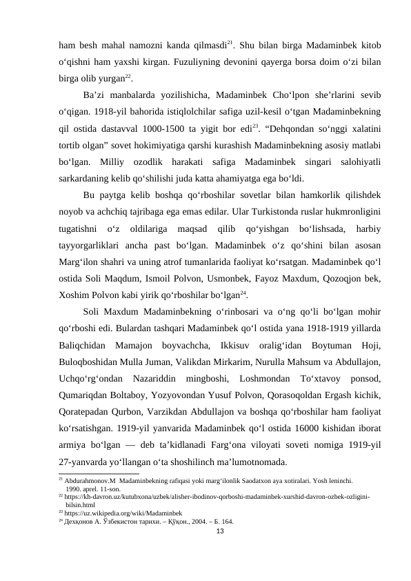 ham besh mahal namozni kanda qilmasdi21. Shu bilan birga Madaminbek kitob
o‘qishni ham yaxshi kirgan. Fuzuliyning devonini qayerga borsa doim o‘zi bilan
birga olib yurgan22. 
Ba’zi  manbalarda  yozilishicha,  Madaminbek  Cho‘lpon  she’rlarini  sevib
o‘qigan. 1918-yil bahorida istiqlolchilar safiga uzil-kesil o‘tgan Madaminbekning
qil ostida dastavval 1000-1500 ta yigit bor edi23. “Dehqondan so‘nggi xalatini
tortib olgan” sovet hokimiyatiga qarshi kurashish Madaminbekning asosiy matlabi
bo‘lgan.  Milliy  ozodlik  harakati  safiga  Madaminbek  singari  salohiyatli
sarkardaning kelib qo‘shilishi juda katta ahamiyatga ega bo‘ldi. 
Bu paytga kelib boshqa qo‘rboshilar  sovetlar  bilan hamkorlik qilishdek
noyob va achchiq tajribaga ega emas edilar. Ular Turkistonda ruslar hukmronligini
tugatishni  o‘z  oldilariga  maqsad  qilib  qo‘yishgan  bo‘lishsada,  harbiy
tayyorgarliklari  ancha  past  bo‘lgan.  Madaminbek  o‘z  qo‘shini  bilan  asosan
Marg‘ilon shahri va uning atrof tumanlarida faoliyat ko‘rsatgan. Madaminbek qo‘l
ostida Soli Maqdum, Ismoil Polvon, Usmonbek, Fayoz Maxdum, Qozoqjon bek,
Xoshim Polvon kabi yirik qo‘rboshilar bo‘lgan24. 
Soli Maxdum Madaminbekning o‘rinbosari va o‘ng qo‘li bo‘lgan mohir
qo‘rboshi edi. Bulardan tashqari Madaminbek qo‘l ostida yana 1918-1919 yillarda
Baliqchidan  Mamajon  boyvachcha,  Ikkisuv  oralig‘idan  Boytuman  Hoji,
Buloqboshidan Mulla Juman, Valikdan Mirkarim, Nurulla Mahsum va Abdullajon,
Uchqo‘rg‘ondan  Nazariddin  mingboshi,  Loshmondan  To‘xtavoy  ponsod,
Qumariqdan Boltaboy, Yozyovondan Yusuf Polvon, Qorasoqoldan Ergash kichik,
Qoratepadan Qurbon, Varzikdan Abdullajon va boshqa qo‘rboshilar ham faoliyat
ko‘rsatishgan. 1919-yil yanvarida Madaminbek qo‘l ostida 16000 kishidan iborat
armiya bo‘lgan — deb ta’kidlanadi  Farg‘ona viloyati  soveti  nomiga 1919-yil
27-yanvarda yo‘llangan o‘ta shoshilinch ma’lumotnomada. 
21 Abdurahmonov.M  Madaminbekning rafiqasi yoki marg‘ilonlik Saodatxon aya xotiralari. Yosh leninchi. 
    1990. aprel. 11-son.
22 https://kh-davron.uz/kutubxona/uzbek/alisher-ibodinov-qorboshi-madaminbek-xurshid-davron-ozbek-ozligini- 
    bilsin.html
23 https://uz.wikipedia.org/wiki/Madaminbek
24 Дехқонов А. Ўзбекистон тарихи. – Қўқон., 2004. – Б. 164.
13
