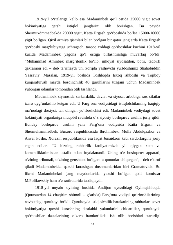 1919-yil o‘rtalariga kelib esa Madaminbek qo‘l ostida 25000 yigit sovet
hokimiyatiga  qarshi  istiqlol  janglarini  olib  borishgan.  Bu  paytda
Shermuxdmmadbekda 20000 yigit, Katta Ergash qo‘rboshida bo‘lsa 15000-16000
yigit bo‘lgan. Qizil armiya qismlari bilan bo‘lgan bir qator janglarda Katta Ergash
qo‘rboshi mag‘lubiyatga uchragach, tarqoq xoldagi qo‘rboshilar kuchini 1918-yil
kuzida  Madaminbek  yagona  qo‘l  ostiga  birlashtirishga  muvaffaq  bo‘ldi.
“Muhammad  Aminbek  marg‘ilonlik  bo‘lib,  nihoyat  siyosatdon,  botir,  tadbirli
qaxramon edi – deb ta’riflaydi uni xorijda yashovchi yurtdoshimiz Shahobiddin
Yassaviy.  Masalan,  1919-yil  boshida  Toshloqda  Isxoq  ishboshi  va  Tojiboy
kunjarafurush  mayda  bosqinchilik  40  guruhlarini  tuzgani  uchun  Madaminbek
yuborgan odamlar tomonidan otib tashlandi. 
Madaminbek siymosida sarkardalik, davlat va siyosat arbobiga xos sifatlar
izaro uyg‘unlashib ketgan edi, U Farg‘ona vodiysidagi istiqlolchilarning haqiqiy
ma’nodagi doxiysi, tan olingan yo‘lboshchisi edi. Madaminbek vodiydagi sovet
hokimiyati organlariga muqobil ravishda o‘z siyosiy boshqaruv usulini joriy qildi.
Bunday  boshqaruv  usulini  yana  Farg‘ona  vodiysida  Katta  Ergash  va
Shermuhammadbek, Buxoro respublikasida Ibrohimbek, Mulla Abdulqaxhor va
Anvar Posho, Xorazm respublikasida esa faqat Junaidxon kabi sardorlargina joriy
etgan  edilar.  “U  bizning  rahbarlik  faoliyatimizda  yil  qiygan  xato  va
kamchiliklarimizdan ustalik bilan foydalanardi. Uning o‘z boshqaruv apparati,
o‘zining tribunali, o‘zining genshtabi bo‘lgan: u qonunlar chiqargan”, - deb e`tirof
qiladi  Madaminbekka  qarshi  kurashgan  dushmanlaridan  biri  Gramatovich. Bu
fikrni  Madaminbekni  jang  maydonlarida  yaxshi  bo‘lgan  qizil  komissar
M.Polikovskiy ham o‘z xotiralarida tasdiqlaydi. 
1918-yil  noyabr  oyining  boshida  Andijon  uyezdidagi  Oyimqishloqda
(Qorasuvdan 14 chaqirim shimoli – g‘arbda) Farg‘ona vodiysi qo‘rboshilarining
navbatdagi qurultoyi bo‘ldi. Qurultoyda istiqlolchilik harakatining rahbarlari sovet
hokimiyatiga  qarshi  kurashning  dastlabki  yakunlarini  chiqardilar,  qurultoyda
qo‘rboshilar  dastalarining  o‘zaro  hamkorlikda  ish  olib  borishlari  zarurligi
14
