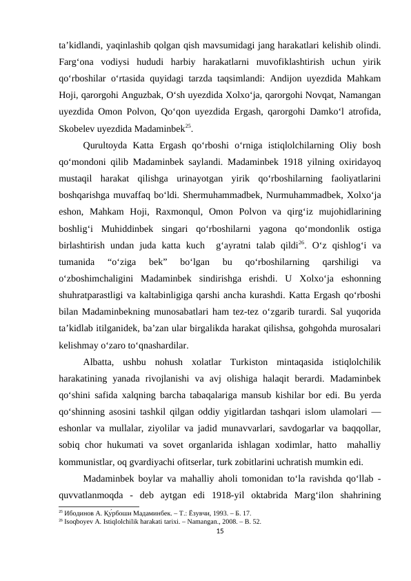 ta’kidlandi, yaqinlashib qolgan qish mavsumidagi jang harakatlari kelishib olindi.
Farg‘ona  vodiysi  hududi  harbiy  harakatlarni  muvofiklashtirish  uchun  yirik
qo‘rboshilar o‘rtasida quyidagi tarzda taqsimlandi: Andijon uyezdida Mahkam
Hoji, qarorgohi Anguzbak, O‘sh uyezdida Xolxo‘ja, qarorgohi Novqat, Namangan
uyezdida Omon Polvon, Qo‘qon uyezdida Ergash, qarorgohi Damko‘l atrofida,
Skobelev uyezdida Madaminbek25. 
Qurultoyda  Katta  Ergash  qo‘rboshi  o‘rniga  istiqlolchilarning  Oliy  bosh
qo‘mondoni qilib Madaminbek saylandi. Madaminbek 1918 yilning oxiridayoq
mustaqil  harakat  qilishga  urinayotgan  yirik  qo‘rboshilarning  faoliyatlarini
boshqarishga muvaffaq bo‘ldi. Shermuhammadbek, Nurmuhammadbek, Xolxo‘ja
eshon,  Mahkam  Hoji,  Raxmonqul,  Omon  Polvon  va  qirg‘iz  mujohidlarining
boshlig‘i  Muhiddinbek  singari  qo‘rboshilarni  yagona  qo‘mondonlik  ostiga
birlashtirish  undan  juda  katta  kuch   g‘ayratni  talab  qildi26.  O‘z  qishlog‘i  va
tumanida  “o‘ziga  bek”  bo‘lgan  bu  qo‘rboshilarning  qarshiligi  va
o‘zboshimchaligini  Madaminbek  sindirishga  erishdi.  U  Xolxo‘ja  eshonning
shuhratparastligi va kaltabinligiga qarshi ancha kurashdi. Katta Ergash qo‘rboshi
bilan Madaminbekning munosabatlari ham tez-tez o‘zgarib turardi. Sal yuqorida
ta’kidlab itilganidek, ba’zan ular birgalikda harakat qilishsa, gohgohda murosalari
kelishmay o‘zaro to‘qnashardilar. 
Albatta,  ushbu  nohush  xolatlar  Turkiston  mintaqasida  istiqlolchilik
harakatining  yanada  rivojlanishi  va  avj  olishiga  halaqit  berardi.  Madaminbek
qo‘shini safida xalqning barcha tabaqalariga mansub kishilar bor edi. Bu yerda
qo‘shinning asosini tashkil qilgan oddiy yigitlardan tashqari islom ulamolari —
eshonlar va mullalar, ziyolilar va jadid munavvarlari, savdogarlar va baqqollar,
sobiq chor hukumati va sovet  organlarida ishlagan xodimlar, hatto  mahalliy
kommunistlar, oq gvardiyachi ofitserlar, turk zobitlarini uchratish mumkin edi. 
Madaminbek boylar va mahalliy aholi tomonidan to‘la ravishda qo‘llab -
quvvatlanmoqda  -  deb  aytgan  edi  1918-yil  oktabrida  Marg‘ilon  shahrining
25 Ибодинов А. Қу́рбоши Мадаминбек. – Т.: Ёзувчи, 1993. – Б. 17.
26 Isoqboyev A. Istiqlolchilik harakati tarixi. – Namangan., 2008. – B. 52.
15
