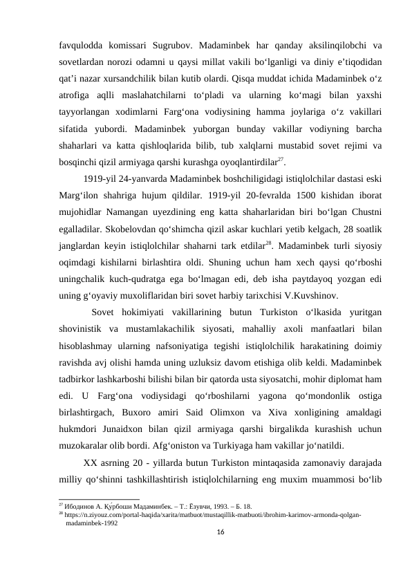 favqulodda  komissari  Sugrubov.  Madaminbek  har  qanday  aksilinqilobchi  va
sovetlardan norozi odamni u qaysi millat vakili bo‘lganligi va diniy e’tiqodidan
qat’i nazar xursandchilik bilan kutib olardi. Qisqa muddat ichida Madaminbek o‘z
atrofiga  aqlli  maslahatchilarni  to‘pladi  va  ularning  ko‘magi  bilan  yaxshi
tayyorlangan  xodimlarni  Farg‘ona  vodiysining  hamma  joylariga  o‘z  vakillari
sifatida  yubordi.  Madaminbek  yuborgan  bunday  vakillar  vodiyning  barcha
shaharlari va katta qishloqlarida bilib, tub xalqlarni mustabid sovet rejimi va
bosqinchi qizil armiyaga qarshi kurashga oyoqlantirdilar27. 
1919-yil 24-yanvarda Madaminbek boshchiligidagi istiqlolchilar dastasi eski
Marg‘ilon  shahriga  hujum  qildilar.  1919-yil  20-fevralda  1500  kishidan  iborat
mujohidlar Namangan uyezdining eng katta shaharlaridan biri bo‘lgan Chustni
egalladilar. Skobelovdan qo‘shimcha qizil askar kuchlari yetib kelgach, 28 soatlik
janglardan keyin istiqlolchilar shaharni tark etdilar28. Madaminbek turli siyosiy
oqimdagi kishilarni birlashtira oldi. Shuning uchun ham xech qaysi qo‘rboshi
uningchalik kuch-qudratga ega bo‘lmagan edi, deb isha paytdayoq yozgan edi
uning g‘oyaviy muxoliflaridan biri sovet harbiy tarixchisi V.Kuvshinov.
 Sovet  hokimiyati  vakillarining  butun  Turkiston  o‘lkasida  yuritgan
shovinistik  va  mustamlakachilik  siyosati,  mahalliy  axoli  manfaatlari  bilan
hisoblashmay  ularning  nafsoniyatiga  tegishi  istiqlolchilik  harakatining  doimiy
ravishda avj olishi hamda uning uzluksiz davom etishiga olib keldi. Madaminbek
tadbirkor lashkarboshi bilishi bilan bir qatorda usta siyosatchi, mohir diplomat ham
edi.  U  Farg‘ona  vodiysidagi  qo‘rboshilarni  yagona  qo‘mondonlik  ostiga
birlashtirgach,  Buxoro  amiri  Said  Olimxon  va  Xiva  xonligining  amaldagi
hukmdori  Junaidxon  bilan  qizil  armiyaga  qarshi  birgalikda  kurashish  uchun
muzokaralar olib bordi. Afg‘oniston va Turkiyaga ham vakillar jo‘natildi. 
XX asrning 20 - yillarda butun Turkiston mintaqasida zamonaviy darajada
milliy qo‘shinni tashkillashtirish istiqlolchilarning eng muxim muammosi bo‘lib
27 Ибодинов А. Қу́рбоши Мадаминбек. – Т.: Ёзувчи, 1993. – Б. 18.
28 https://n.ziyouz.com/portal-haqida/xarita/matbuot/mustaqillik-matbuoti/ibrohim-karimov-armonda-qolgan-     
    madaminbek-1992
16
