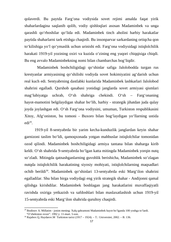 qolaverdi.  Bu  paytda  Farg‘ona  vodiysida  sovet  rejimi  amalda  faqat  yirik
shaharlardagina saqlanib qolib, vodiy qishloqlari asosan Madaminbek va unga
qarashli  qo‘rboshilar  qo‘lida edi. Madaminbek  tinch aholini  harbiy harakatlar
paytida shaharlarni tark etishga chaqirdi. Bu insonparvar sarkardaning ortiqcha qon
to‘kilishiga yo‘l qo‘ymaslik uchun urinishi edi. Farg‘ona vodiysidagi istiqlolchilik
harakati 1919-yil yozining oxiri va kuzida o‘zining eng yuqori chiqqisiga chiqdi.
Bu eng avvalo Madaminbekning nomi bilan chambarchas bog‘liqdir.
 Madaminbek  boshchiligidagi  qo‘shinlar  safiga  Jalolobodda  turgan  rus
krestyanlar armiyasining qo‘shilishi vodiyda sovet hokimiyatini ag‘darish uchun
real kuch edi. Sentyabrning dastlabki kunlarida Madaminbek lashkarlari Jalolobod
shahrini egalladi. Qurshob qasabasi yonidagi janglarda sovet armiyasi qismlari
mag‘lubiyatga  uchrab,  O‘sh  shahriga  chekindi.  O‘sh  –  Farg‘onaning
hayot-mamotini belgilaydigan shahar bo‘lib, harbiy - strategik jihatdan juda qulay
joyda joylashgan edi. O‘sh Farg‘ona vodiysini, umuman, Turkiston respublikasini
Xitoy, Afg‘oniston, bu tomoni - Buxoro bilan bog‘laydigan yo‘llarning ustida
edi29. 
1919-yil 8-sentyabrda bir yarim kecha-kunduzlik janglardan keyin shahar
garnizoni taslim bo‘ldi, qamoqxonada yotgan mahbuslar istiqlolchilar tomonidan
ozod qilindi. Madaminbek boshchiligidagi armiya tantana bilan shaharga kirib
keldi. O‘sh shahrida 9-sentyabrda bo‘lgan katta mitingda Madaminbek yorqin nutq
so‘zladi. Mitingda qatnashganlarning guvohlik berishicha, Madaminbek so‘zlagan
nutqda istiqlolchilik harakatining siyosiy mohiyati, istiqlolchilarning maqsadlari
ochib berildi30. Madaminbek qo‘shinlari 13-sentyabrda eski Marg‘ilon shahrini
egalladilar. Shu bilan birga vodiydagi eng yirik strategik shahar - Andijonni qamal
qilishga  kirishdilar.  Madaminbek  boshlagan  jang  harakatlarini  muvaffaqiyatli
ravishda oxiriga yetkazish va safdoshlari bilan maslaxatlashish uchun 1919-yil
15-sentyabrda eski Marg‘ilon shahrida qurultoy chaqirdi. 
29 Ibodinov A. Millatim - jonim mening: Xalq qahramoni Madaminbek hayot bo‘lganda 100 yoshga to‘lardi.     
   “O‘zbekiston ovozi”. 1992 y. 11-mart. 5-son.
30 Rajabov.Q, Haydarov.M  Turkiston tarixi (1917 – 1924). – T.: Universitet, 2002. – B. 136.
17
