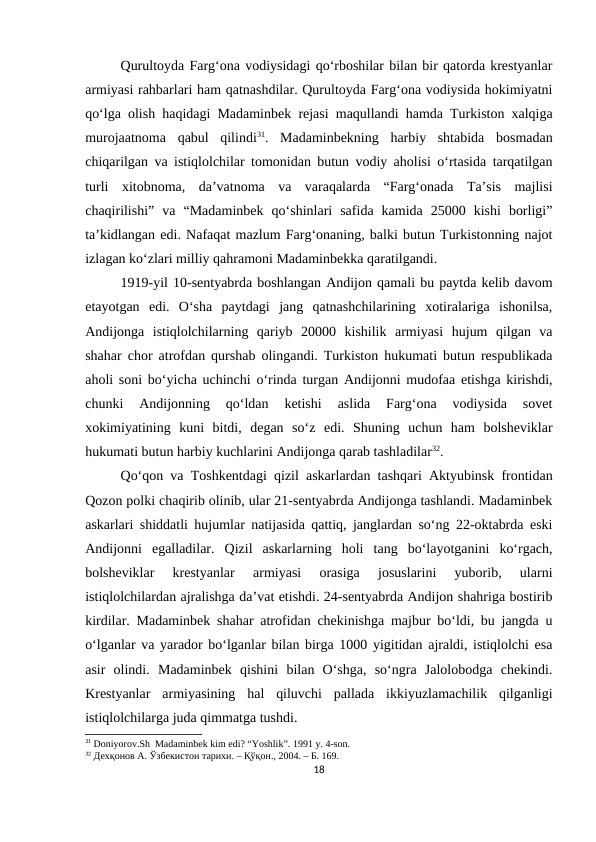 Qurultoyda Farg‘ona vodiysidagi qo‘rboshilar bilan bir qatorda krestyanlar
armiyasi rahbarlari ham qatnashdilar. Qurultoyda Farg‘ona vodiysida hokimiyatni
qo‘lga olish haqidagi Madaminbek rejasi maqullandi hamda Turkiston xalqiga
murojaatnoma  qabul  qilindi31.  Madaminbekning  harbiy  shtabida  bosmadan
chiqarilgan va istiqlolchilar tomonidan butun vodiy aholisi o‘rtasida tarqatilgan
turli  xitobnoma,  da’vatnoma  va  varaqalarda  “Farg‘onada  Ta’sis  majlisi
chaqirilishi”  va  “Madaminbek  qo‘shinlari  safida  kamida  25000  kishi  borligi”
ta’kidlangan edi. Nafaqat mazlum Farg‘onaning, balki butun Turkistonning najot
izlagan ko‘zlari milliy qahramoni Madaminbekka qaratilgandi. 
1919-yil 10-sentyabrda boshlangan Andijon qamali bu paytda kelib davom
etayotgan  edi.  O‘sha  paytdagi  jang  qatnashchilarining  xotiralariga  ishonilsa,
Andijonga  istiqlolchilarning  qariyb  20000  kishilik  armiyasi  hujum  qilgan  va
shahar chor atrofdan qurshab olingandi. Turkiston hukumati butun respublikada
aholi soni bo‘yicha uchinchi o‘rinda turgan Andijonni mudofaa etishga kirishdi,
chunki  Andijonning  qo‘ldan  ketishi  aslida  Farg‘ona  vodiysida  sovet
xokimiyatining  kuni  bitdi,  degan  so‘z  edi.  Shuning  uchun  ham  bolsheviklar
hukumati butun harbiy kuchlarini Andijonga qarab tashladilar32. 
Qo‘qon va Toshkentdagi qizil askarlardan tashqari Aktyubinsk frontidan
Qozon polki chaqirib olinib, ular 21-sentyabrda Andijonga tashlandi. Madaminbek
askarlari shiddatli hujumlar natijasida qattiq, janglardan so‘ng 22-oktabrda eski
Andijonni  egalladilar.  Qizil  askarlarning  holi  tang  bo‘layotganini  ko‘rgach,
bolsheviklar  krestyanlar  armiyasi  orasiga  josuslarini  yuborib,  ularni
istiqlolchilardan ajralishga da’vat etishdi. 24-sentyabrda Andijon shahriga bostirib
kirdilar. Madaminbek shahar atrofidan chekinishga majbur bo‘ldi, bu jangda u
o‘lganlar va yarador bo‘lganlar bilan birga 1000 yigitidan ajraldi, istiqlolchi esa
asir  olindi.  Madaminbek  qishini  bilan  O‘shga,  so‘ngra  Jalolobodga  chekindi.
Krestyanlar  armiyasining  hal  qiluvchi  pallada  ikkiyuzlamachilik  qilganligi
istiqlolchilarga juda qimmatga tushdi. 
31 Doniyorov.Sh  Madaminbek kim edi? “Yoshlik”. 1991 y. 4-son.
32 Дехқонов А. Ўзбекистон тарихи. – Қўқон., 2004. – Б. 169.
18

