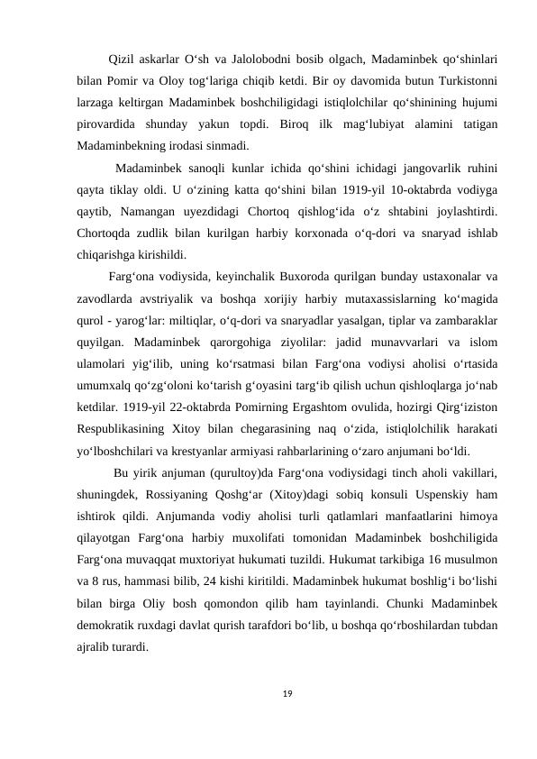 Qizil askarlar O‘sh va Jalolobodni bosib olgach, Madaminbek qo‘shinlari
bilan Pomir va Oloy tog‘lariga chiqib ketdi. Bir oy davomida butun Turkistonni
larzaga keltirgan Madaminbek boshchiligidagi istiqlolchilar qo‘shinining hujumi
pirovardida  shunday  yakun  topdi.  Biroq  ilk  mag‘lubiyat  alamini  tatigan
Madaminbekning irodasi sinmadi. 
 Madaminbek sanoqli kunlar ichida qo‘shini ichidagi jangovarlik ruhini
qayta tiklay oldi. U o‘zining katta qo‘shini bilan 1919-yil 10-oktabrda vodiyga
qaytib,  Namangan  uyezdidagi  Chortoq  qishlog‘ida  o‘z  shtabini  joylashtirdi.
Chortoqda zudlik bilan kurilgan harbiy korxonada o‘q-dori va snaryad ishlab
chiqarishga kirishildi. 
Farg‘ona vodiysida, keyinchalik Buxoroda qurilgan bunday ustaxonalar va
zavodlarda  avstriyalik  va  boshqa  xorijiy  harbiy  mutaxassislarning  ko‘magida
qurol - yarog‘lar: miltiqlar, o‘q-dori va snaryadlar yasalgan, tiplar va zambaraklar
quyilgan.  Madaminbek  qarorgohiga  ziyolilar:  jadid  munavvarlari  va  islom
ulamolari  yig‘ilib,  uning  ko‘rsatmasi  bilan  Farg‘ona  vodiysi  aholisi  o‘rtasida
umumxalq qo‘zg‘oloni ko‘tarish g‘oyasini targ‘ib qilish uchun qishloqlarga jo‘nab
ketdilar. 1919-yil 22-oktabrda Pomirning Ergashtom ovulida, hozirgi Qirg‘iziston
Respublikasining  Xitoy  bilan  chegarasining  naq  o‘zida,  istiqlolchilik  harakati
yo‘lboshchilari va krestyanlar armiyasi rahbarlarining o‘zaro anjumani bo‘ldi.
 Bu yirik anjuman (qurultoy)da Farg‘ona vodiysidagi tinch aholi vakillari,
shuningdek,  Rossiyaning  Qoshg‘ar  (Xitoy)dagi  sobiq  konsuli  Uspenskiy  ham
ishtirok  qildi.  Anjumanda  vodiy  aholisi  turli  qatlamlari  manfaatlarini  himoya
qilayotgan  Farg‘ona  harbiy  muxolifati  tomonidan  Madaminbek  boshchiligida
Farg‘ona muvaqqat muxtoriyat hukumati tuzildi. Hukumat tarkibiga 16 musulmon
va 8 rus, hammasi bilib, 24 kishi kiritildi. Madaminbek hukumat boshlig‘i bo‘lishi
bilan  birga  Oliy  bosh  qomondon  qilib  ham  tayinlandi.  Chunki  Madaminbek
demokratik ruxdagi davlat qurish tarafdori bo‘lib, u boshqa qo‘rboshilardan tubdan
ajralib turardi. 
19

