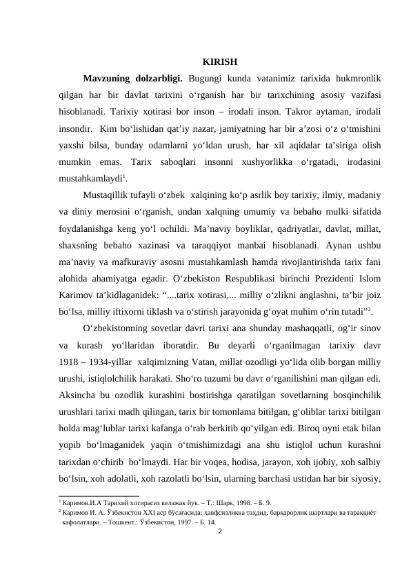 KIRISH
Mavzuning  dolzarbligi. Bugungi  kunda  vatanimiz  tarixida  hukmronlik
qilgan  har  bir  davlat  tarixini  o‘rganish  har  bir  tarixchining  asosiy  vazifasi
hisoblanadi.  Tarixiy xotirasi bor inson – irodali inson. Takror aytaman, irodali
insondir.  Kim bo‘lishidan qat’iy nazar, jamiyatning har bir a’zosi o‘z o‘tmishini
yaxshi bilsa, bunday odamlarni yo‘ldan urush, har xil aqidalar ta’siriga olish
mumkin  emas.  Tarix  saboqlari  insonni  xushyorlikka  o‘rgatadi,  irodasini
mustahkamlaydi1.
Mustaqillik tufayli o‘zbek  xalqining ko‘p asrlik boy tarixiy, ilmiy, madaniy
va diniy merosini o‘rganish, undan xalqning umumiy va bebaho mulki sifatida
foydalanishga keng yo‘l ochildi. Ma’naviy boyliklar, qadriyatlar, davlat, millat,
shaxsning  bebaho  xazinasi  va  taraqqiyot  manbai  hisoblanadi.  Aynan  ushbu
ma’naviy va mafkuraviy asosni mustahkamlash hamda rivojlantirishda tarix fani
alohida ahamiyatga egadir. O‘zbekiston Respublikasi birinchi Prezidenti Islom
Karimov ta’kidlaganidek: “....tarix xotirasi,... milliy o‘zlikni anglashni, ta’bir joiz
bo‘lsa, milliy iftixorni tiklash va o‘stirish jarayonida g‘oyat muhim o‘rin tutadi”2. 
O‘zbekistonning sovetlar davri tarixi ana shunday mashaqqatli, og‘ir sinov
va  kurash  yo‘llaridan  iboratdir.  Bu  deyarli  o‘rganilmagan  tarixiy  davr
1918 – 1934-yillar  xalqimizning Vatan, millat ozodligi yo‘lida olib borgan milliy
urushi, istiqlolchilik harakati. Sho‘ro tuzumi bu davr o‘rganilishini man qilgan edi.
Aksincha bu ozodlik kurashini bostirishga qaratilgan sovetlarning bosqinchilik
urushlari tarixi madh qilingan, tarix bir tomonlama bitilgan, g‘oliblar tarixi bitilgan
holda mag‘lublar tarixi kafanga o‘rab berkitib qo‘yilgan edi. Biroq oyni etak bilan
yopib  bo‘lmaganidek  yaqin  o‘tmishimizdagi  ana  shu  istiqlol  uchun  kurashni
tarixdan o‘chirib  bo‘lmaydi. Har bir voqea, hodisa, jarayon, xoh ijobiy, xoh salbiy
bo‘lsin, xoh adolatli, xoh razolatli bo‘lsin, ularning barchasi ustidan har bir siyosiy,
1 Каримов.И.А Тарихий хотирасиз келажак йук. – Т.: Шарк, 1998. – Б. 9.
2 Каримов И. А. Ўзбекистон XXI аср бўсағасида: ҳавфсизликка таҳдид, барқарорлик шартлари ва тараққиёт 
  кафолатлари. – Тошкент.: Ўзбекистон, 1997. – Б. 14.
2
