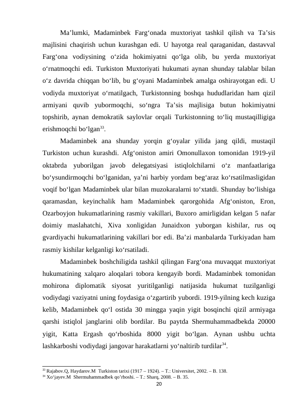 Ma’lumki,  Madaminbek  Farg‘onada  muxtoriyat  tashkil  qilish  va  Ta’sis
majlisini chaqirish uchun kurashgan edi. U hayotga real qaraganidan, dastavval
Farg‘ona  vodiysining  o‘zida  hokimiyatni  qo‘lga  olib,  bu  yerda  muxtoriyat
o‘rnatmoqchi edi. Turkiston Muxtoriyati hukumati aynan shunday talablar bilan
o‘z davrida chiqqan bo‘lib, bu g‘oyani Madaminbek amalga oshirayotgan edi. U
vodiyda muxtoriyat o‘rnatilgach, Turkistonning boshqa hududlaridan ham qizil
armiyani  quvib  yubormoqchi,  so‘ngra  Ta’sis  majlisiga  butun  hokimiyatni
topshirib, aynan demokratik saylovlar orqali Turkistonning to‘liq mustaqilligiga
erishmoqchi bo‘lgan33. 
Madaminbek  ana  shunday  yorqin  g‘oyalar  yilida  jang  qildi,  mustaqil
Turkiston uchun kurashdi. Afg‘oniston amiri Omonullaxon tomonidan 1919-yil
oktabrda  yuborilgan  javob  delegatsiyasi  istiqlolchilarni  o‘z  manfaatlariga
bo‘ysundirmoqchi bo‘lganidan, ya’ni harbiy yordam beg‘araz ko‘rsatilmasligidan
voqif bo‘lgan Madaminbek ular bilan muzokaralarni to‘xtatdi. Shunday bo‘lishiga
qaramasdan,  keyinchalik  ham  Madaminbek  qarorgohida  Afg‘oniston,  Eron,
Ozarboyjon hukumatlarining rasmiy vakillari, Buxoro amirligidan kelgan 5 nafar
doimiy  maslahatchi,  Xiva  xonligidan  Junaidxon  yuborgan  kishilar,  rus  oq
gvardiyachi hukumatlarining vakillari bor edi. Ba’zi manbalarda Turkiyadan ham
rasmiy kishilar kelganligi ko‘rsatiladi. 
Madaminbek boshchiligida tashkil qilingan Farg‘ona muvaqqat muxtoriyat
hukumatining xalqaro aloqalari tobora kengayib bordi. Madaminbek tomonidan
mohirona  diplomatik  siyosat  yuritilganligi  natijasida  hukumat  tuzilganligi
vodiydagi vaziyatni uning foydasiga o‘zgartirib yubordi. 1919-yilning kech kuziga
kelib, Madaminbek qo‘l ostida 30 mingga yaqin yigit bosqinchi qizil armiyaga
qarshi istiqlol janglarini olib bordilar. Bu paytda Shermuhammadbekda 20000
yigit,  Katta  Ergash  qo‘rboshida  8000  yigit  bo‘lgan.  Aynan  ushbu  uchta
lashkarboshi vodiydagi jangovar harakatlarni yo‘naltirib turdilar34. 
33 Rajabov.Q, Haydarov.M  Turkiston tarixi (1917 – 1924). – T.: Universitet, 2002. – B. 138.
34 Xo‘jayev.M  Shermuhammadbek qo’rboshi. – T.: Sharq, 2008. – B. 35. 
20
